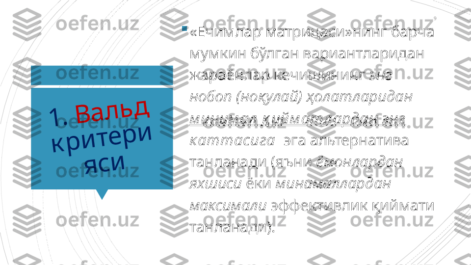 91	.	 	В	а	л	ь	д	 	
к	р	и	т	е	р	и	
я	с	и

«Ечимлар матрицаси»нинг барча 
мумкин бўлган вариантларидан 
жараёнлар кечишининг  энг 
нобоп (ноқулай) ҳолатларидан  
м иним ал  қ ийм атл ардан энг 
к аттасига   эга альтернатива 
танланади (яъни  ёмонлардан 
яхшиси  ёки  минималлардан 
максимали  эффективлик қиймати 
танланади).                      