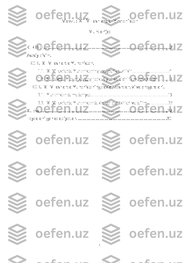Mavzu:  XI-VI asrlarda  Yunoniston
Mundarija:
KIRISH ……………………………………………………………….….………..3
Asosiy qisim.
I BOB.  XI-VI asrlarda Yunoniston. 
1.1.  XI-VI asrlarda Yunonistoning geografik tuzilishi………………….….4
1.2.  Bu davrda Yunonistoning iqtisodiyoti va elchilik munosabatlari….…..7
II BOB.  XI-VI asrlarda Yunonistoning davlat boshqaruvi va chegaralari. 
2.1.  Yunonistonda madaniyat………………………….…………………..15
2.2.  XI-VI asrlarda Yunonistonda shahar qurilishlari va ta’lim………..….23
Xulosa …………………………………………………………………………....29
Foydalanilgan adabiyotlar. …………………………………………………….30
1 