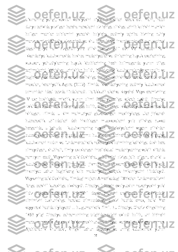 afsonaning   yangi,   savodli   versiyasini   o‘ylab   topishlari   kerak   edi.   Ya'ni,   hatto
dunyo tarixida yozilgan barcha narsalarni o'z ichiga olishga urinib ko'rishi mumkin
bo'lgan   matnlar   to'plamini   yaratish   bo'yicha   qadimiy   tajriba   bizning   ruhiy
manzaramizni   abadiy   o'zgartirdi   va   shu   bilan   birga   insoniyatning   butun   xotirasi
degan   g'oya   ham   o'zgardi.   yo'q   qilish   uchun   zaif   edi.   Va   haqiqatan   ham
Iskandariya kutubxonasida boshqa madaniyatlar va dinlarning buyuk asarlarining,
xususan,   yahudiylarning   buyuk   kitoblarining   hech   bo'lmaganda   yunon   tiliga
tarjimalarini   kiritishga   urinishlar   bo'ldi,   bu   bizning   kutubxonalar   kosmopolit   va
bag'rikenglik   idealining   ramzi   bo'lishiga   bo'lgan   xohishimiz   ortida   turibdi.   Bu,
masalan,   ispaniyalik   Agora   (2009)   filmida   Iskandariyaning   qadimiy   kutubxonasi
tomonidan   ideal   tarzda   ifodalanadi.   Tafakkurli   aktrisa   Reychel   Vays   eramizning
IV   asr   boshlarida   misrlik   yunon   olimi   Gipatiya   roliga   sakrab   tushdi.   Gipatiya
Evklidlik matematik Teonning qizi bo'lib, u bilan birga Iskandariya kutubxonasida
ishlagan.   Filmda   u   Rim   ma'muriyati   g'azablangan   masihiylarga   ular   jirkanch
butparastlik   urf-odatlari   deb   hisoblagan   muassasalarni   yo'q   qilishga   ruxsat
berganida,   u   behuda   -   kutubxonaning   noyob   kolleksiyalarini   vayron   qilishdan
qutqarishga   harakat   qilmoqda.   Ammo   bu   yigirma   birinchi   asr   o'qishida   Gipatiya
kutubxonani nodon va fundamentalistik nasroniylik oqimining kelishiga dosh bera
olmaydigan,   shubhali,   ilmiy   asoslangan   intellektual   madaniyatning   vakili   sifatida
namoyon   etadi.   Vayszning   ta'kidlashicha,   u   bu   rolni   o'ziga   jalb   qilgan,   chunki   u
kutubxonada   ishlagan   Gipatiyada   jismonan   mujassamlangan   fan   va   falsafa
insoniyat   uchun   bag'rikeng   ko'p   madaniyatli   kelajak   imkoniyatini   ifodalaydi.
Vayszning ta'kidlashicha, filmdagi mojaro Amerikadagi "Xristian fundamentalizmi
fanga qarshi" kurashiga o'xshaydi. Gipatiya "Darvin evolyutsion nazariyasini yoki
ildiz   hujayra   tadqiqotini   o'rgatish"   degan   ma'noni   anglatadi.   U   "koinotdagi
o'rnimizni   tushunishga   harakat   qilmoqda   va   u   o'zi   haqida   emas,   balki   Yer
sayyorasi haqida o'ylayapti ... bu gumanistik film". Bu Gipatiya Charlz Kingslining
1853   yilgi   Gipatiya   qahramonining   to'g'ridan-to'g'ri   avlodi   bo'lib,   uni   birinchi
marta   romantik   figura   sifatida   mashhur   madaniyat   xaritasiga   kiritgan   roman.
Ajablanarlisi   shundaki,   Kingsli   uchun   Gipatiya   va   uning   kutubxonasi   yunon
10 