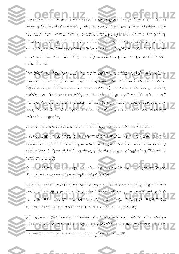 gumanizmini   o'ziga  xos   qarama-qarshilik  va  jangovar  ilohiyot   brendi   sifatida  aks
ettirmaydi; u bizni ishontiradiki, uning butparast Gipatiyasi yo'q qilinishidan oldin
haqiqatan   ham   xristianlikning   ezoterik   brendiga   aylanadi.   Ammo   Kingslining
"muskulli   nasroniyligi"   ilm-fanni   qamrab   olgan   va   jinsiy   aloqani   nishonlagan
bo'lsa-da, boshqa konfessiyalar va dinlarga nisbatan bag'rikenglikdan boshqa narsa
emas   edi.   Bu   Rim   katolikligi   va   oliy   cherkov   anglikanizmiga   qarshi   keskin
polemika edi
"Arxivlar"   va   "kutubxonalar"   bu   papirologlar   tomonidan   hujjatli   yoki   adabiy
matnlar   to'plamini   (bundan   buyon   "hujjatlar"   va   "kitoblar")   belgilash   uchun
foydalanadigan   ikkita   atamadir.   mos   ravishda).   Klassik   antik   davrga   kelsak,
arxivlar   va   kutubxonalaradabiy   manbalarda   ularga   aytilgan   ishoralar   orqali
ma'lum. Va bir nechta istisnolardan tashqari (shu jumladan mashhur Herkulaneum
ishi),   Yunon-Rim   Misri   yagona.iqlim   sharoiti   hujjatlarni   ommaviy   saqlashga
imkon beradigan joy
va qadimgi arxiv va kutubxonalarni tashkil etgan kitoblar. Ammo sharoitlar
afsuski,   ular   o'n   to'qqizinchi   va   yigirmanchi   asrlarda   kashf   etilganbu   qadimiy
to'plamlarning to'liqligicha bizgacha etib kelishiga imkon bermadi.Ushbu qadimiy
to'plamlarga   bo'lgan   qiziqish,   ayniqsa,   yilda   rivojlangan   so'nggi   o'n   yilliklar   ikki
barobar oqlanadi:
a)   Bu   to‘plamlar   o‘zlari   tuzgan   matnlarning   mazmunidan   tashqari   (tarixchilar   va
filologlarni quvontiradi) arxeologik ob’yektlardir. 4
bu  bir  butunlikni   tashkil  qiladi  va  biz   qayta  qurishimiz   va  shunday   o'rganishimiz
kerak.   Ular   bizga   aytadilaqadimgi   odamlar   amal   qilgan   yozma   matnlarni   saqlash
va   topshirish   usullari   haqida   so'zlar,   ular   bizga   beradigan   ma'lumotlar
kutubxonashunoslik, arxivshunoslik masalasidirva bilimlar tarixi;
(b) Hujjatlarni yoki kitoblarni nafaqat o'z-o'zidan, balki ularni tashkil qilish usuliga
qarab tahlil qilishimiz kerak. ning tarkibiy qismlari o'rtasidagi  munosabat  to'plam
4
 Тилеукулов Г.С. История развития архивного дела в Узбекистане. – Т., 1995.
11 