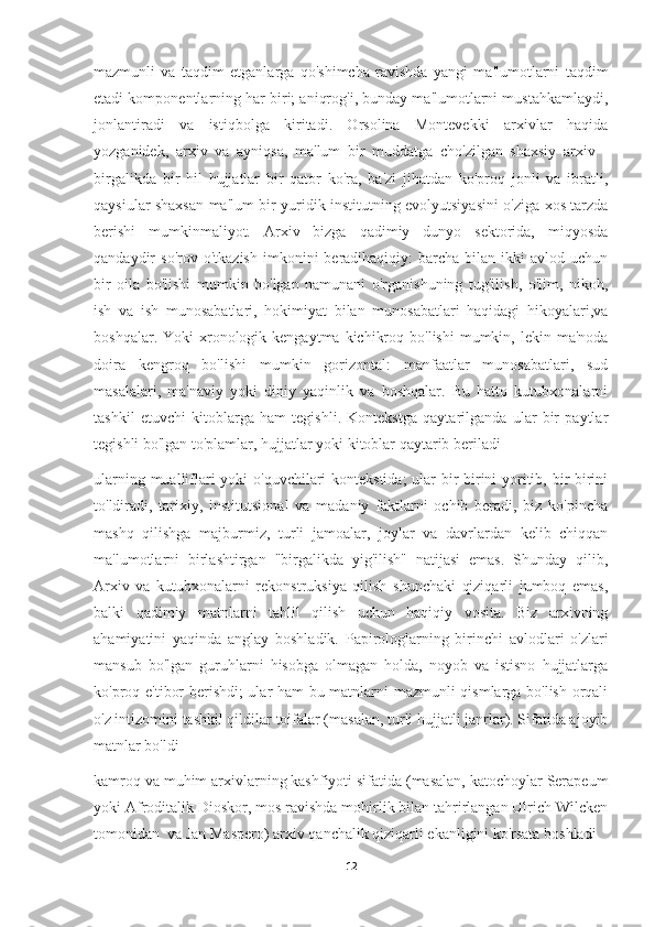 mazmunli   va   taqdim   etganlarga   qo'shimcha   ravishda   yangi   ma'lumotlarni   taqdim
etadi komponentlarning har biri; aniqrog'i, bunday ma'lumotlarni mustahkamlaydi,
jonlantiradi   va   istiqbolga   kiritadi.   Orsolina   Montevekki   arxivlar   haqida
yozganidek,   arxiv   va   ayniqsa,   ma'lum   bir   muddatga   cho'zilgan   shaxsiy   arxiv   -
birgalikda   bir   hil   hujjatlar   bir   qator   ko'ra,   ba'zi   jihatdan   ko'proq   jonli   va   ibratli,
qaysiular shaxsan ma'lum bir yuridik institutning evolyutsiyasini o'ziga xos tarzda
berishi   mumkinmaliyot.   Arxiv   bizga   qadimiy   dunyo   sektorida,   miqyosda
qandaydir   so'rov  o'tkazish   imkonini   beradihaqiqiy:  barcha  bilan  ikki  avlod  uchun
bir   oila   bo'lishi   mumkin   bo'lgan   namunani   o'rganishuning   tug'ilish,   o'lim,   nikoh,
ish   va   ish   munosabatlari,   hokimiyat   bilan   munosabatlari   haqidagi   hikoyalari,va
boshqalar.  Yoki  xronologik kengaytma  kichikroq  bo'lishi   mumkin, lekin  ma'noda
doira   kengroq   bo'lishi   mumkin   gorizontal:   manfaatlar   munosabatlari,   sud
masalalari,   ma'naviy   yoki   diniy   yaqinlik   va   boshqalar.   Bu   hatto   kutubxonalarni
tashkil   etuvchi   kitoblarga   ham   tegishli.   Kontekstga   qaytarilganda   ular   bir   paytlar
tegishli bo'lgan to'plamlar, hujjatlar yoki kitoblar qaytarib beriladi
ularning mualliflari  yoki  o'quvchilari  kontekstida;  ular  bir-birini yoritib, bir-birini
to'ldiradi,   tarixiy,   institutsional   va   madaniy   faktlarni   ochib   beradi,   biz   ko'pincha
mashq   qilishga   majburmiz,   turli   jamoalar,   joylar   va   davrlardan   kelib   chiqqan
ma'lumotlarni   birlashtirgan   "birgalikda   yig'ilish"   natijasi   emas.   Shunday   qilib,
Arxiv   va   kutubxonalarni   rekonstruksiya   qilish   shunchaki   qiziqarli   jumboq   emas,
balki   qadimiy   matnlarni   tahlil   qilish   uchun   haqiqiy   vosita.   Biz   arxivning
ahamiyatini   yaqinda   anglay   boshladik.   Papirologlarning   birinchi   avlodlari   o'zlari
mansub   bo'lgan   guruhlarni   hisobga   olmagan   holda,   noyob   va   istisno   hujjatlarga
ko'proq e'tibor berishdi; ular ham bu matnlarni mazmunli qismlarga bo'lish orqali
o'z intizomini tashkil qildilar toifalar (masalan, turli hujjatli janrlar). Sifatida ajoyib
matnlar bo'ldi
kamroq va muhim arxivlarning kashfiyoti sifatida (masalan, katochoylar Serapeum
yoki Afroditalik Dioskor, mos ravishda mohirlik bilan tahrirlangan Ulrich Wilcken
tomonidan  va Jan Maspero) arxiv qanchalik qiziqarli ekanligini ko'rsata boshladi
12 