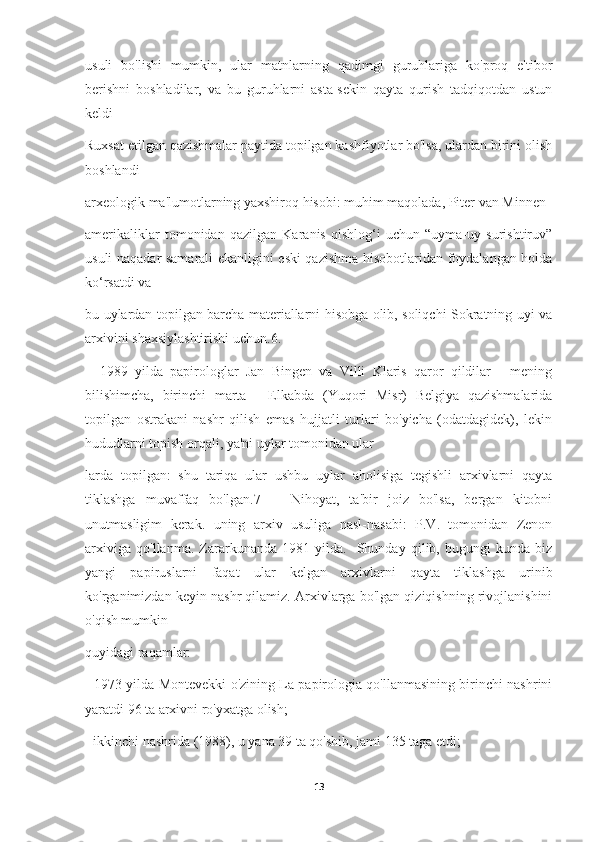 usuli   bo'lishi   mumkin,   ular   matnlarning   qadimgi   guruhlariga   ko'proq   e'tibor
berishni   boshladilar,   va   bu   guruhlarni   asta-sekin   qayta   qurish   tadqiqotdan   ustun
keldi
Ruxsat etilgan qazishmalar paytida topilgan kashfiyotlar bo'lsa, ulardan birini olish
boshlandi
arxeologik ma'lumotlarning yaxshiroq hisobi: muhim maqolada, Piter van Minnen
amerikaliklar   tomonidan   qazilgan   Karanis   qishlog‘i   uchun   “uyma-uy   surishtiruv”
usuli naqadar samarali ekanligini eski qazishma hisobotlaridan foydalangan holda
ko‘rsatdi va
bu uylardan topilgan barcha materiallarni hisobga olib, soliqchi Sokratning uyi va
arxivini shaxsiylashtirishi uchun.6.
    1989   yilda   papirologlar   Jan   Bingen   va   Villi   Klaris   qaror   qildilar   -   mening
bilishimcha,   birinchi   marta   -   Elkabda   (Yuqori   Misr)   Belgiya   qazishmalarida
topilgan   ostrakani   nashr   qilish   emas   hujjatli   turlari   bo'yicha   (odatdagidek),   lekin
hududlarni topish orqali, ya'ni uylar tomonidan ular
larda   topilgan:   shu   tariqa   ular   ushbu   uylar   aholisiga   tegishli   arxivlarni   qayta
tiklashga   muvaffaq   bo'lgan.7       Nihoyat,   ta'bir   joiz   bo'lsa,   bergan   kitobni
unutmasligim   kerak.   uning   arxiv   usuliga   nasl-nasabi:   P.V.   tomonidan   Zenon
arxiviga   qo'llanma.   Zararkunanda   1981   yilda.     Shunday   qilib,   bugungi   kunda   biz
yangi   papiruslarni   faqat   ular   kelgan   arxivlarni   qayta   tiklashga   urinib
ko'rganimizdan keyin nashr qilamiz. Arxivlarga bo'lgan qiziqishning rivojlanishini
o'qish mumkin
quyidagi raqamlar:
- 1973 yilda Montevekki o'zining La papirologia qo'llanmasining birinchi nashrini
yaratdi 96 ta arxivni ro'yxatga olish;
- ikkinchi nashrida (1988), u yana 39 ta qo'shib, jami 135 taga etdi;
13 