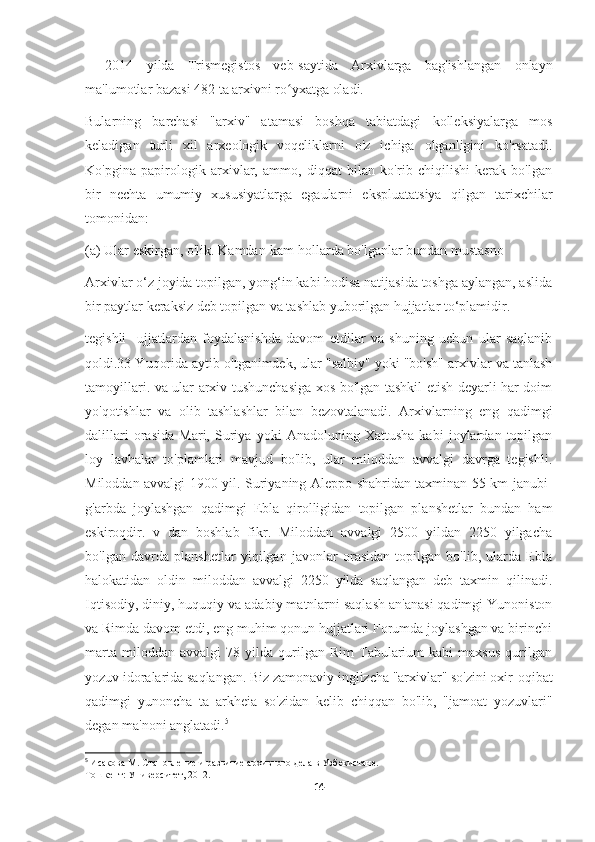 –   2014   yilda   Trismegistos   veb-saytida   Arxivlarga   bag'ishlangan   onlayn
ma'lumotlar bazasi 482 ta arxivni ro yxatga oladi.ʻ
Bularning   barchasi   "arxiv"   atamasi   boshqa   tabiatdagi   kolleksiyalarga   mos
keladigan   turli   xil   arxeologik   voqeliklarni   o'z   ichiga   olganligini   ko'rsatadi.
Ko'pgina   papirologik   arxivlar,   ammo,   diqqat   bilan   ko'rib   chiqilishi   kerak   bo'lgan
bir   nechta   umumiy   xususiyatlarga   egaularni   ekspluatatsiya   qilgan   tarixchilar
tomonidan:
(a) Ular eskirgan, o'lik. Kamdan-kam hollarda bo'lganlar bundan mustasno
Arxivlar o‘z joyida topilgan, yong‘in kabi hodisa natijasida toshga aylangan, aslida
bir paytlar keraksiz deb topilgan va tashlab yuborilgan hujjatlar to‘plamidir.
tegishli     ujjatlardan   foydalanishda   davom   etdilar   va   shuning   uchun   ular   saqlanib
qoldi.33 Yuqorida aytib o'tganimdek, ular "salbiy" yoki "bo'sh" arxivlar va tanlash
tamoyillari. va ular arxiv tushunchasiga xos bo'lgan tashkil etish deyarli har doim
yo'qotishlar   va   olib   tashlashlar   bilan   bezovtalanadi.   Arxivlarning   eng   qadimgi
dalillari   orasida   Mari,   Suriya   yoki   Anadoluning   Xattusha   kabi   joylardan   topilgan
loy   lavhalar   to'plamlari   mavjud   bo'lib,   ular   miloddan   avvalgi   davrga   tegishli.
Miloddan avvalgi 1900 yil. Suriyaning Aleppo shahridan taxminan 55 km janubi-
g'arbda   joylashgan   qadimgi   Ebla   qirolligidan   topilgan   planshetlar   bundan   ham
eskiroqdir.   v   dan   boshlab   fikr.   Miloddan   avvalgi   2500   yildan   2250   yilgacha
bo'lgan   davrda   planshetlar   yiqilgan   javonlar   orasidan   topilgan   bo'lib,   ularda   Ebla
halokatidan   oldin   miloddan   avvalgi   2250   yilda   saqlangan   deb   taxmin   qilinadi.
Iqtisodiy, diniy, huquqiy va adabiy matnlarni saqlash an'anasi qadimgi Yunoniston
va Rimda davom etdi, eng muhim qonun hujjatlari Forumda joylashgan va birinchi
marta   miloddan  avvalgi   78   yilda   qurilgan  Rim   Tabularium   kabi   maxsus   qurilgan
yozuv idoralarida saqlangan. Biz zamonaviy inglizcha "arxivlar" so'zini oxir-oqibat
qadimgi   yunoncha   ta   arkheia   so'zidan   kelib   chiqqan   bo'lib,   "jamoat   yozuvlari"
degan ma'noni anglatadi. 5
5
  Исакова М. Становление и развитие архивного дела в Узбекистане. –
Тошкент: Университет, 2012.
14 