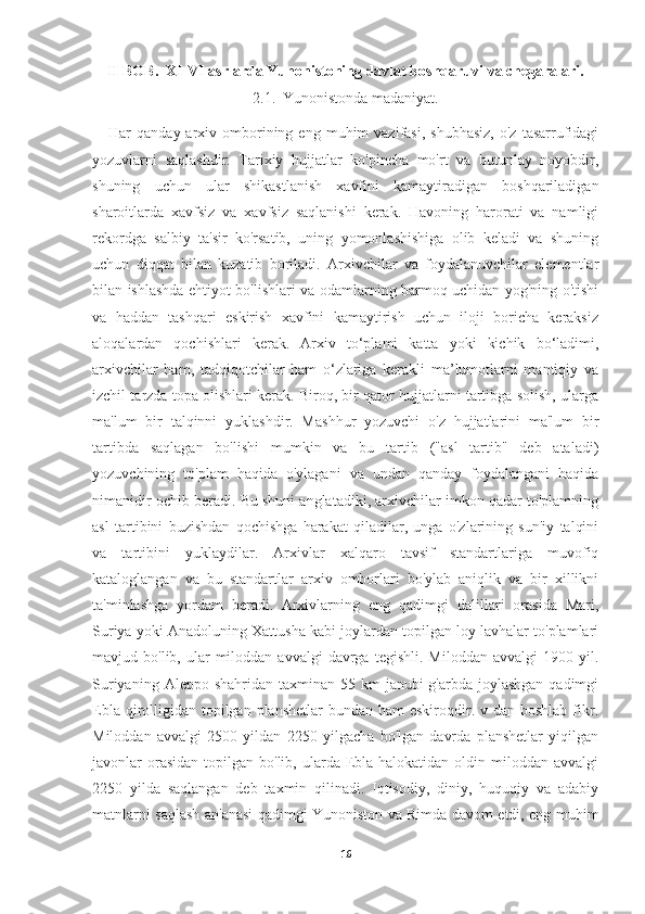 II BOB.  XI-VI asrlarda Yunonistoning davlat boshqaruvi va chegaralari.
2.1.  Yunonistonda madaniyat.
      Har   qanday  arxiv  omborining  eng  muhim   vazifasi,  shubhasiz,   o'z  tasarrufidagi
yozuvlarni   saqlashdir.   Tarixiy   hujjatlar   ko'pincha   mo'rt   va   butunlay   noyobdir,
shuning   uchun   ular   shikastlanish   xavfini   kamaytiradigan   boshqariladigan
sharoitlarda   xavfsiz   va   xavfsiz   saqlanishi   kerak.   Havoning   harorati   va   namligi
rekordga   salbiy   ta'sir   ko'rsatib,   uning   yomonlashishiga   olib   keladi   va   shuning
uchun   diqqat   bilan   kuzatib   boriladi.   Arxivchilar   va   foydalanuvchilar   elementlar
bilan ishlashda ehtiyot bo'lishlari va odamlarning barmoq uchidan yog'ning o'tishi
va   haddan   tashqari   eskirish   xavfini   kamaytirish   uchun   iloji   boricha   keraksiz
aloqalardan   qochishlari   kerak.   Arxiv   to‘plami   katta   yoki   kichik   bo‘ladimi,
arxivchilar   ham,   tadqiqotchilar   ham   o‘zlariga   kerakli   ma’lumotlarni   mantiqiy   va
izchil tarzda topa olishlari kerak. Biroq, bir qator hujjatlarni tartibga solish, ularga
ma'lum   bir   talqinni   yuklashdir.   Mashhur   yozuvchi   o'z   hujjatlarini   ma'lum   bir
tartibda   saqlagan   bo'lishi   mumkin   va   bu   tartib   ("asl   tartib"   deb   ataladi)
yozuvchining   to'plam   haqida   o'ylagani   va   undan   qanday   foydalangani   haqida
nimanidir ochib beradi. Bu shuni anglatadiki, arxivchilar imkon qadar to'plamning
asl   tartibini   buzishdan   qochishga   harakat   qiladilar,   unga   o'zlarining   sun'iy   talqini
va   tartibini   yuklaydilar.   Arxivlar   xalqaro   tavsif   standartlariga   muvofiq
kataloglangan   va   bu   standartlar   arxiv   omborlari   bo'ylab   aniqlik   va   bir   xillikni
ta'minlashga   yordam   beradi.   Arxivlarning   eng   qadimgi   dalillari   orasida   Mari,
Suriya yoki Anadoluning Xattusha kabi joylardan topilgan loy lavhalar to'plamlari
mavjud  bo'lib,  ular   miloddan  avvalgi   davrga   tegishli.  Miloddan  avvalgi   1900  yil.
Suriyaning  Aleppo shahridan  taxminan  55 km   janubi-g'arbda  joylashgan  qadimgi
Ebla qirolligidan topilgan  planshetlar  bundan ham  eskiroqdir. v dan boshlab  fikr.
Miloddan   avvalgi   2500   yildan   2250   yilgacha   bo'lgan   davrda   planshetlar   yiqilgan
javonlar  orasidan  topilgan bo'lib,  ularda Ebla halokatidan  oldin miloddan  avvalgi
2250   yilda   saqlangan   deb   taxmin   qilinadi.   Iqtisodiy,   diniy,   huquqiy   va   adabiy
matnlarni saqlash an'anasi qadimgi Yunoniston va Rimda davom etdi, eng muhim
16 