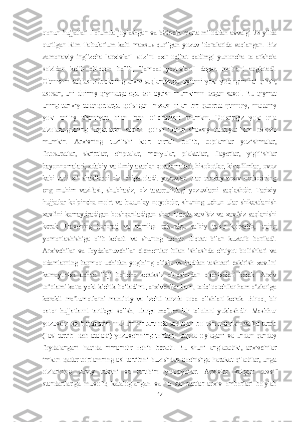 qonun hujjatlari Forumda joylashgan va birinchi marta miloddan avvalgi 78 yilda
qurilgan  Rim   Tabularium   kabi   maxsus   qurilgan   yozuv  idoralarida  saqlangan.  Biz
zamonaviy   inglizcha   "arxivlar"   so'zini   oxir-oqibat   qadimgi   yunoncha   ta   arkheia
so'zidan   kelib   chiqqan   bo'lib,   "jamoat   yozuvlari"   degan   ma'noni   anglatadi.
O'tmishni saqlash.Ob'ektning arxiv saqlanishiga loyiqmi yoki yo'qligini hal qilish,
asosan,   uni   doimiy   qiymatga   ega   deb   aytish   mumkinmi   degan   savol.   Bu   qiymat
uning   tarixiy   tadqiqotlarga   qo‘shgan   hissasi   bilan   bir   qatorda   ijtimoiy,   madaniy
yoki   milliy   ahamiyati   bilan   ham   o‘lchanishi   mumkin.   Do'stingiz   yoki   oila
a'zolaringizning   hujjatlarini   saqlab   qolish   uchun   shaxsiy   qadriyat   ham   bo'lishi
mumkin.   Arxivning   tuzilishi   ko'p   qirrali   bo'lib,   to'plamlar   yozishmalar,
fotosuratlar,   skriptlar,   chiptalar,   menyular,   plakatlar,   flayerlar,   yig'ilishlar
bayonnomalari, adabiy va ilmiy asarlar qoralamalari, hisobotlar, kinofilmlar, ovoz
kabi   turli   xil   shakllarni   o'z   ichiga   oladi.   yozuvlar.   Har   qanday   arxiv   omborining
eng   muhim   vazifasi,   shubhasiz,   o'z   tasarrufidagi   yozuvlarni   saqlashdir.   Tarixiy
hujjatlar   ko'pincha   mo'rt   va   butunlay   noyobdir,   shuning   uchun   ular   shikastlanish
xavfini   kamaytiradigan  boshqariladigan   sharoitlarda   xavfsiz   va   xavfsiz   saqlanishi
kerak.   Havoning   harorati   va   namligi   rekordga   salbiy   ta'sir   ko'rsatib,   uning
yomonlashishiga   olib   keladi   va   shuning   uchun   diqqat   bilan   kuzatib   boriladi.
Arxivchilar   va   foydalanuvchilar   elementlar   bilan   ishlashda   ehtiyot   bo'lishlari   va
odamlarning   barmoq   uchidan   yog'ning   o'tishi   va   haddan   tashqari   eskirish   xavfini
kamaytirish   uchun   iloji   boricha   keraksiz   aloqalardan   qochishlari   kerak.   Arxiv
to‘plami katta yoki kichik bo‘ladimi, arxivchilar ham, tadqiqotchilar ham o‘zlariga
kerakli   ma’lumotlarni   mantiqiy   va   izchil   tarzda   topa   olishlari   kerak.   Biroq,   bir
qator   hujjatlarni   tartibga   solish,   ularga   ma'lum   bir   talqinni   yuklashdir.   Mashhur
yozuvchi o'z hujjatlarini ma'lum bir tartibda saqlagan bo'lishi mumkin va bu tartib
("asl   tartib"   deb  ataladi)   yozuvchining  to'plam   haqida   o'ylagani   va  undan   qanday
foydalangani   haqida   nimanidir   ochib   beradi.   Bu   shuni   anglatadiki,   arxivchilar
imkon qadar to'plamning asl tartibini buzishdan qochishga harakat qiladilar, unga
o'zlarining   sun'iy   talqini   va   tartibini   yuklaydilar.   Arxivlar   xalqaro   tavsif
standartlariga   muvofiq   kataloglangan   va   bu   standartlar   arxiv   omborlari   bo'ylab
17 