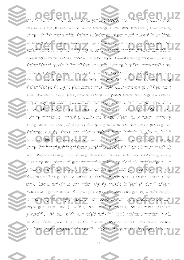 aniqlik   va   bir   xillikni   ta'minlashga   yordam   beradi.   Biz   Pliniyning   kutubxonasi
haqida   bilamiz,   chunki   u   erda   uning   shaharga   qilgan   xayr-ehsonlari,   shuningdek,
uning   ochilish   marosimida   shahar   sudyalariga   aytgan   nutqi   nusxasi   bilan   birga
do'stiga yozgan maktubi saqlanib qolgan. Nutqning o'zi omon qolmaydi, lekin xat
saqlanib qoladi. Endi bu Pliniy boy va taniqli imperator ma'muri va senator edi. U
nutqda aytilmagan boshqa mavzularni tasvirlaydi: kutubxonaning mavjudligi uning
shaharliklarini   yaxshi   bilim   olishga   undaydi;   o'zining   boylikni   mensimasligi   va
ochko'zlik   zanjirlaridan   ozod   bo'lishi;   Uning   xayrixohligi   maqtovga   loyiq   edi,
chunki   bu   o'tkinchi   orzu   emas,   balki   ataylab   hal   qilish   natijasi   edi;   uning
shaharliklariga shou yoki gladiatorlar emas, balki kutubxona sovg'a qilishga qaror
qildi. Bu oxirgi nuqta qiziq, chunki boshqa bir yozuv shahar  aholisiga kutubxona
bergan   xayrixoh   odam   gladiatorlarni   ham   xayr-ehson   qilishi   mumkinligiga   umid
qilish   uchun   asos   bo'lishi   mumkinligini   ko'rsatadi:   shunday   kishilardan   biri
o'zining   minnatdor   ommasiga   kutubxona   sovg'a   qilgan.   bu   zo'ravon   ommaviy
ko'ngilochar   o'n   ikki   juft   ko'proq   Pliniyning   kutubxonasi   Rim   imperiyasidagi   bir
shaharga   xususiy   shaxs   tomonidan   sovg'a   qilingan   birinchi   kutubxona   bo'lib
ko'rinadi,   lekin   u   "kutubxona   binolarining   ko'pligidan"   oldin   bo'lgan.   oilasi   va
uning Rim imperiyasining nisbatan yangi mustamlakasi bo'lgan (Comum misolida)
uni   rivojlantirishdagi   roli.   Undagi   kitoblarni   tanlab   olish,   bu   shaxsning,   uning
oilasining va u xizmat qilgan imperatorlik rejimining o'zini o'zi qadrlashiga putur
yetkazish   o'rniga,   asosan,   mustahkamlashga   qaratilgan   bo'lishi   mumkin.
Kutubxona   fondiga   kiritish   uchun   kitoblarni   tanlash   yoki   tanlashni   bekor   qilish
antik   davrda   tarixchilar   tomonidan   siyosiy   masala   bo'lganligi   e'tirof   etilgan.
Suetonius, agar imperator Kaligulaga o'z yo'liga ruxsat berilganida, u nafratlangan
Gomer, Virgil va Liviyning asarlari ham, tasvirlari ham "barcha kutubxonalardan"
haydalgan   bo'lar   edi   (:   u   Virjiliyni   "adabiy   mahorat   va   bilimdan   mahrum
yozuvchi",   Livi   esa   "so'zli   va   noto'g'ri   tarixchi"   dedi!   Boshqa   tomondan,   bizda
tarixchi   Tatsit   juda   ko'p   bo'lishi   mumkin,   chunki   III   asr   imperatori   barcha
kutubxonalarga uning asarlarining to'liq to'plamlarini yaratishni buyurgan (Historia
18 