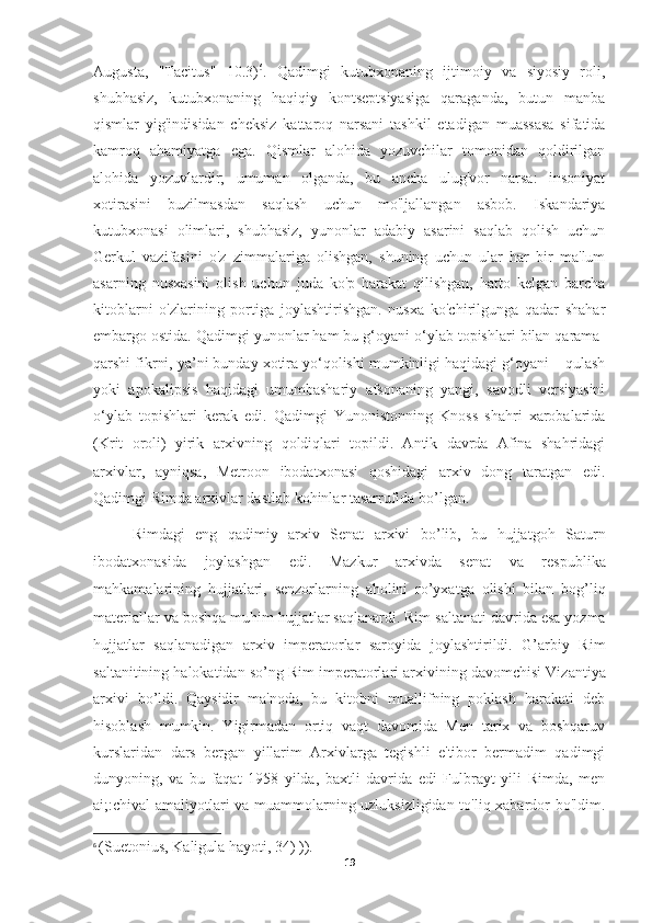 Augusta,   "Tacitus"   10.3) 6
.   Qadimgi   kutubxonaning   ijtimoiy   va   siyosiy   roli,
shubhasiz,   kutubxonaning   haqiqiy   kontseptsiyasiga   qaraganda,   butun   manba
qismlar   yig'indisidan   cheksiz   kattaroq   narsani   tashkil   etadigan   muassasa   sifatida
kamroq   ahamiyatga   ega.   Qismlar   alohida   yozuvchilar   tomonidan   qoldirilgan
alohida   yozuvlardir;   umuman   olganda,   bu   ancha   ulug'vor   narsa:   insoniyat
xotirasini   buzilmasdan   saqlash   uchun   mo'ljallangan   asbob.   Iskandariya
kutubxonasi   olimlari,   shubhasiz,   yunonlar   adabiy   asarini   saqlab   qolish   uchun
Gerkul   vazifasini   o'z   zimmalariga   olishgan,   shuning   uchun   ular   har   bir   ma'lum
asarning   nusxasini   olish   uchun   juda   ko'p   harakat   qilishgan,   hatto   kelgan   barcha
kitoblarni   o'zlarining   portiga   joylashtirishgan.   nusxa   ko'chirilgunga   qadar   shahar
embargo ostida. Qadimgi yunonlar ham bu g‘oyani o‘ylab topishlari bilan qarama-
qarshi fikrni, ya’ni bunday xotira yo‘qolishi mumkinligi haqidagi g‘oyani – qulash
yoki   apokalipsis   haqidagi   umumbashariy   afsonaning   yangi,   savodli   versiyasini
o‘ylab   topishlari   kerak   edi.   Qadimgi   Yunonistonning   Knoss   shahri   xarobalarida
(Krit   oroli)   yirik   arxivning   qoldiqlari   topildi.   Antik   davrda   Afina   shahridagi
arxivlar,   ayniqsa,   Metroon   ibodatxonasi   qoshidagi   arxiv   dong   taratgan   edi.
Qadimgi Rimda arxivlar dastlab kohinlar tasarrufida bo’lgan. 
Rimdagi   eng   qadimiy   arxiv   Senat   arxivi   bo’lib,   bu   hujjatgoh   Saturn
ibodatxonasida   joylashgan   edi.   Mazkur   arxivda   senat   va   respublika
mahkamalarining   hujjatlari,   senzorlarning   aholini   ro’yxatga   olishi   bilan   bog’liq
materiallar va boshqa muhim hujjatlar saqlanardi. Rim   saltanati davrida esa yozma
hujjatlar   saqlanadigan   arxiv   imperatorlar   saroyida   joylashtirildi.   G’arbiy   Rim
saltanitining halokatidan so’ng Rim imperatorlari   arxivining davomchisi Vizantiya
arxivi   bo’ldi.   Qaysidir   ma'noda,   bu   kitobni   muallifning   poklash   harakati   deb
hisoblash   mumkin.   Yigirmadan   ortiq   vaqt   davomida   Men   tarix   va   boshqaruv
kurslaridan   dars   bergan   yillarim   Arxivlarga   tegishli   e'tibor   bermadim   qadimgi
dunyoning,   va   bu   faqat   1958   yilda,   baxtli   davrida   edi   Fulbrayt   yili   Rimda,   men
ai;:chival amaliyotlari va muammolarning uzluksizligidan to'liq xabardor bo'ldim.
6
  ( Suetonius ,  Kaligula   hayoti , 34) )).
19 