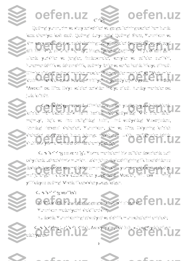 Kirish
     Qadimgi yunon, rim va xitoy tarixchilari va geograflarining asarlari ham bunda
katta   ahamiyat   kasb   etadi.   Qadimgi   dunyo   tarixi   Qadimgi   Sharq,   Yunoniston   va
Rim saroy amaldorlari va podsholarining turli yilnomalari (voqealar yilma-yil qayd
etib   borilishi),   qonunlar   majmuyi,   biografiyalarida   (tarjimayi   hol)   aks   ettirilgan.
Ularda   yurishlar   va   janglar,   ibodatxonalar,   saroylar   va   qal’alar   qurilishi,
hunarmandchilik va dehqonchilik, qadimiy fanlar va san’at haqida hikoya qilinadi.
Olimlar o’qigan qadimgi matnlar, masalan, “Piramidalar matnlari” va “Marhumlar
kitobi”   misrliklar   tarixi   haqida,   “Bibliya”   –   yahudiylar,   “Rigveda”   –   hindlar,
“Avesto”   esa   O’rta   Osiyo   xalqlari   tarixidan   hikoya   qiladi.   Bunday   manbalar   esa
juda ko’pdir. 
              Kurs   ishining   maqsadi.   Olimlar   tomonidan   yozilgan   yuzlab   kitoblarda
ko’plab   mamlakatlar   tarixi   ochib   beriladi.   Nil   vodiysidagi   Misr   piramidalari
majmuyi,   Dajla   va   Frot   oralig’idagi   Bobil,   Hind   vodiysidagi   Moxenjodaro,
Erondagi   Persepol   shaharlari,   Yunoniston,   Rim   va   O’rta   Osiyoning   ko’plab
shaharlari   qazishmalari   butun   jahonga   mashhurdir.   Ushbu   ma’lumotlar   ichida
shubhasiz yozma manbalar alohida ahamiyatga ega. 
                Kurs ishining dolzarbligi.   Yozma manbalarni biz qal’alar devorlarida turli
ashyolarda uchratishimiz mumkin. Lekin jahon davlatchiligining ilk bosqichidanoq
davlat hukumdorlari va amaldorlar tomonidan ushbu yozma manbalarni saqlashga
mo’ljallangan   ilk   arxiv-kutubxonalar   yuzga   keldi.   Masalan,   mil.   avv   III   ming
yillikdayoq qadimgi Misrda ilk arxivlar yuzaga kelgan.
        Kurs ishining vazifasi:
- XI-VI asrlarda Yunonistoning geografik tuzilishi o`rganish:
- Yunoniston madaniyatini shakillantishir;
- Bu davrda Yunonistoning iqtisodiyoti va elchilik munosabatlarini aniqlash;
          Kurs ishining tuzilishi:   Kirish, Asosiy qisim, ikki bob, xulosa, foydalanilgan
adabiyotlar.
2 