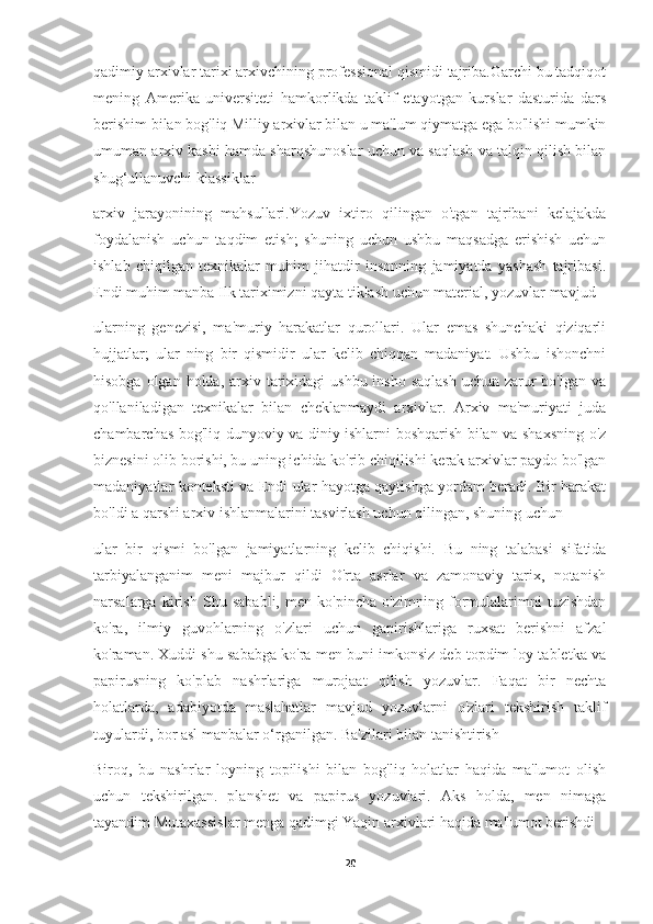 qadimiy arxivlar tarixi arxivchining professional qismidi tajriba.Garchi bu tadqiqot
mening   Amerika   universiteti   hamkorlikda   taklif   etayotgan   kurslar   dasturida   dars
berishim bilan bog'liq Milliy arxivlar bilan u ma'lum qiymatga ega bo'lishi mumkin
umuman arxiv kasbi hamda sharqshunoslar uchun va saqlash va talqin qilish bilan
shug‘ullanuvchi klassiklar
arxiv   jarayonining   mahsullari.Yozuv   ixtiro   qilingan   o'tgan   tajribani   kelajakda
foydalanish   uchun   taqdim   etish;   shuning   uchun   ushbu   maqsadga   erishish   uchun
ishlab   chiqilgan   texnikalar   muhim   jihatdir   insonning   jamiyatda   yashash   tajribasi.
Endi muhim manba Ilk tariximizni qayta tiklash uchun material, yozuvlar mavjud
ularning   genezisi,   ma'muriy   harakatlar   qurollari.   Ular   emas   shunchaki   qiziqarli
hujjatlar;   ular   ning   bir   qismidir   ular   kelib   chiqqan   madaniyat.   Ushbu   ishonchni
hisobga olgan holda,  arxiv tarixidagi  ushbu insho  saqlash  uchun zarur  bo'lgan va
qo'llaniladigan   texnikalar   bilan   cheklanmaydi   arxivlar.   Arxiv   ma'muriyati   juda
chambarchas bog'liq dunyoviy va diniy ishlarni boshqarish bilan va shaxsning o'z
biznesini olib borishi, bu uning ichida ko'rib chiqilishi kerak arxivlar paydo bo'lgan
madaniyatlar konteksti va Endi ular hayotga qaytishga yordam beradi. Bir harakat
bo'ldi a qarshi arxiv ishlanmalarini tasvirlash uchun qilingan, shuning uchun
ular   bir   qismi   bo'lgan   jamiyatlarning   kelib   chiqishi.   Bu   ning   talabasi   sifatida
tarbiyalanganim   meni   majbur   qildi   O'rta   asrlar   va   zamonaviy   tarix,   notanish
narsalarga   kirish   Shu   sababli,   men   ko'pincha   o'zimning   formulalarimni   tuzishdan
ko'ra,   ilmiy   guvohlarning   o'zlari   uchun   gapirishlariga   ruxsat   berishni   afzal
ko'raman. Xuddi shu sababga ko'ra men buni imkonsiz deb topdim loy tabletka va
papirusning   ko'plab   nashrlariga   murojaat   qilish   yozuvlar.   Faqat   bir   nechta
holatlarda,   adabiyotda   maslahatlar   mavjud   yozuvlarni   o'zlari   tekshirish   taklif
tuyulardi, bor asl manbalar o‘rganilgan. Ba'zilari bilan tanishtirish
Biroq,   bu   nashrlar   loyning   topilishi   bilan   bog'liq   holatlar   haqida   ma'lumot   olish
uchun   tekshirilgan.   planshet   va   papirus   yozuvlari.   Aks   holda,   men   nimaga
tayandim Mutaxassislar menga qadimgi Yaqin arxivlari haqida ma'lumot berishdi
20 