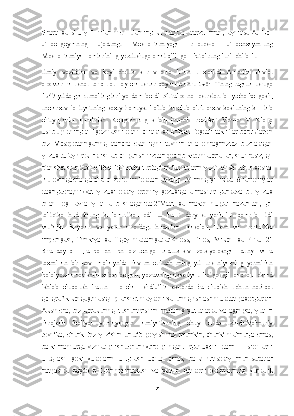 Sharq   va   shu   yo'l   bilan   men   ularning   ko'plaridan   qarzdorman,   ayniqsa   A.   Leo
Oppengeymning   Qadimgi   Mesopotamiyaga.   Professor   Oppenxaymning
Mesopotamiya nomlarining yozilishiga amal qilingan. kitobning birinchi bobi.
Ilmiy   vazifalar   va   keyinchalik   so'rovnoma   bilan   to'xtatildi   Amerika   davlat
arxivlarida ushbu tadqiqot bo'yicha ishlar qayta tiklandi 1964. Uning tugallanishiga
1967 yilda grant mablag'lari yordam berdi. Kutubxona resurslari bo'yicha kengash,
Inc   arxiv   faoliyatining   saxiy   homiysi   bo'lib,   ko'chib   o'tdi   arxiv   kasbining   ko'plab
ehtiyojlarini   qondirish.   Kengashning   sobiq   ijrochi   prezident   Verner   V.   Klapp
ushbu   jildning   qo'lyozmasini   o'qib   chiqdi   va   ko'plab   foydali   takliflar   berdi Garchi
biz   Mesopotamiyaning   qancha   ekanligini   taxmin   qila   olmaymiztez   buziladigan
yozuv tufayli rekord ishlab chiqarish bizdan qochib ketdimateriallar, shubhasiz, gil
planshet standart bo'lib qoldibarcha turdagi ma'lumotlarni yozib olish uchun vosita.
Bu   oxirigacha   g'alaba   qozond   imiloddan   avvalgi   IV   ming   yillikda.   Ahamoniylar
davrigacha,mixxat   yozuvi   oddiy   oromiy   yozuviga   almashtirilgandava   bu   yozuv
bilan   loy   lavha   yo'qola   boshlaganida.20Vaqt   va   makon   nuqtai   nazaridan,   gil
tabletka   hududining   ko'lamiulkan   edi.   U   Furot   daryosi   yerlarini   qamrab   oldi
vaDajla   daryolari   va   yaqin   atrofdagi   hududlar,   masalan,   Elam   va   Urartu,Xet
imperiyasi,   Finikiya   va   Egey   madaniyatlariKnoss,   Pilos,   Miken   va   Fiba.   21
Shunday   qilib,   u   ko'pchilikni   o'z   ichiga   oladiilk   sivilizatsiyalashgan   dunyo   va   u
taxminan   bir   davr   mobaynida   davom   etdiuch   ming   yil.   Insoniyatning   yarmidan
ko'piyozma ravishda xabar bergan, yozuvning aksariyati bo'lgangil, anq bu rekord
ishlab   chiqarish   butun       ancha   oshdiO'rta   asrlarda.Bu   chiqish   uchun   nafaqat
geografik kengaytmasigil planshet maydoni va uning ishlash muddati javobgardir.
Aksincha,   biz   kerakuning   tushuntirishini   madaniy   yutuqlarda   va   ayniqsa,   yuqori
darajada   faoliyat   yuritayotgan   jamiyatlarning   ehtiyojlarida   izlash.Ma'muriy
texnika, chunki  biz yozishni  unutib qo'yishimiz mumkin, chunki  ma'murga emas,
balki ma'murga xizmat qilish uchun ixtiro qilingan.o'rganuvchi odam. U "shohlarni
ulug'lash   yoki   xudolarni   ulug'lash   uchun   emas,   balki   iqtisodiy   munosabatlar
natijasida   paydo   bo'lgan.mehnatkash   va   yuqori   iqtidorli   odamlarning   kundalik
21 