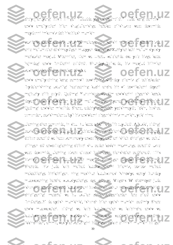 ehtiyojlari,yangi   bosib   olingan   hududda   yashashga   intildi."     Juda   keng   qamrovli
arxiv   amaliyotlari   bilan   shug'ullanishga   harakat   qilishuzoq   vaqt   davomida
maydonni imkonsiz deb hisoblash mumkin
vazifa   va   aslida   asossiz   umumlashmalarga   olib   kelishi   mumkin.   U   yerda   Bizda
aniq ma'lumotlar etishmaydigan muayyan davrlar va Xurriylar kabi ma'lum siyosiy
markazlar   mavjud   Mitannilar,   Elam   va   Urartu   xalqlarida   esa   yo'q   bizga   katta
hajmdagi   arxiv   fondlarini   qoldirdi.   Shunday   bo'lsa-da,   biz   mavjud   bilimlar
zaxiramizdan olishga harakat qilsak a
arxiv   amaliyotining   keng   qamrovli   tasviri,   biz   shunday   qilamiz   gil   tabletkadan
foydalanishning   ustunligi   haqiqatning   kuchi   ancha   bir   xil   texnikalarni   deyarli
majburiy   qilib   qo'ydi.   Qadimgi   Yunoniston   va   Rim   arxivlarini   o'rganish   kerak
deyarli   faqat   yozuvlardan   olingan   ma'lumotlarga   tayanadi   va   adabiy   manbalar.
Qadimgi   arxivlar   misolida   Sharq,   adabiy   manbalar   yetishmaydi;   lekin,   boshqa
tomondan, qazishmalar tufayli biz arxivlarni o'rganishimiz mumkin, yoki nima
ularning chap tomonida, in situ. Bu katta afzallik bo'lib tuyuladi. Afsuski, oldingi
qazishmalar paytida juda kam loy tabletkalarining to'planishi aniqlangan holatlarga
e'tibor qaratildi va hatto zamonaviy arxeologiya usullari ishlab chiqilgan va qabul
qilingan   edi   arxeologlarning   e'tibori   shu   qadar   keskin   mazmunga   qaratildi   uzoq
vaqt   davomida   ularning   o'zaro   aloqasi   bo'lmagan   planshetlar   qadrlanadi.   Tliis
bizning   ma'nomizda   kutubxonalar   mavjud   bo'lmagan   degani   emas   Qadimgi
Sharqda.   Biz   juda   ko'p   ma'bad   kutubxonalarini   bilamiz,   tez-tez   ma'bad
maktablariga   biriktirilgan.   ning   mashhur   kutubxonasi   Nineviya   saroyi   bunday
muassasaning   barcha   xususiyatlariga   ega   edi,   va   Mogens   W   eitemeyer   juda
ishonchli tarzda ko'rsatdi  kutubxonani boshqarish uchun maxsus texnikalar ishlab
chiqilganligi   material   va   bu   usullar   qo'llaniladiganlardan   farq   qiladi   arxiv
fondlariga.31-da   aytish   mumkinki,   ishonch   bilan   aytish   mumkin   qadimiy   Sharq
arxiv   muassasalari.   oldingi   va   ko'p   kutubxonalar   va   ko'pincha   arxiv   va
kutubxonalar   materiallar   xuddi   shu   muassasada   saqlanib   qolgan.   taqdirda
ikkinchidan,  ammo,   vasiylar   zarurligini   bilishgan   bekor   qilinishi   mumkin  bo'lgan
22 