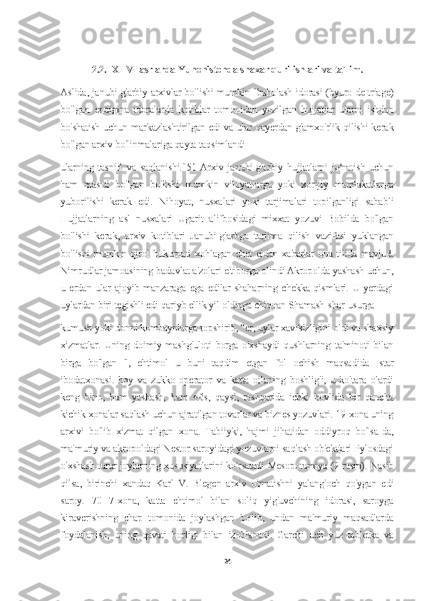 2.2.  XI-VI asrlarda Yunonistonda shaxar qurilishlari va ta`lim.
Aslida, janubi-g'arbiy arxivlar bo'lishi mumkin "baholash idorasi (byuro de triage)
bo'lgan   endigina   idoralarda   kotiblar   tomonidan   yozilgan   hujjatlar   ularni   ishdan
bo'shatish uchun markazlashtirilgan edi va ular qayerdan g'amxo'rlik qilishi kerak
bo'lgan arxiv bo'linmalariga qayta taqsimlandi
ularning   tasnifi   va   saqlanishi."51   Arxiv   janubi-g'arbiy   hujjatlarni   jo'natish   uchun
ham   mas'ul   bo'lgan   bo'lishi   mumkin   viloyatlarga   yoki   xorijiy   mamlakatlarga
yuborilishi   kerak   edi.   Nihoyat,   nusxalari   yoki   tarjimalari   topilganligi   sababli
Hujjatlarning   asl   nusxalari   Ugarit   alifbosidagi   mixxat   yozuvi   Bobilda   bo'lgan
bo'lishi   kerak,   arxiv   kotiblari   Janubi-g'arbga   tarjima   qilish   vazifasi   yuklangan
bo'lishi   mumkin   qirol   hukumati   xohlagan   chet   eldan   xabarlar   ona   tilida   mavjud.
Nimrudlar jamoasining badavlat a'zolari e'tiborga olindi Akropolda yashash uchun,
u   erdan   ular   ajoyib   manzaraga   ega   edilar   shaharning   chekka   qismlari.   U   yerdagi
uylardan biri tegishli edi qariyb ellik yil oldinga chiqqan Shamash-shar-usurga
kumush yoki donni kombaynlarga topshirib, “er, uylar xavfsizligini oldi va shaxsiy
xizmatlar.   Uning   doimiy   mashg'uloti   borga   o'xshaydi   qushlarning   ta'minoti   bilan
birga   bo'lgan   ",   ehtimol   u   buni   taqdim   etgan   fol   ochish   maqsadida   Istar
ibodatxonasi.   boy   va   zukko   operator   va   katta   oilaning   boshlig'i,   u   ko'tara   olardi
keng   bino,   ham   yashash,   ham   ofis,   qaysi,   tashqarida   ichki   hovlida   bir   qancha
kichik xonalar saqlash uchun ajratilgan tovarlar va biznes yozuvlari. 19-xona uning
arxivi   bo'lib   xizmat   qilgan   xona.   Tabiiyki,   hajmi   jihatidan   oddiyroq   bo'lsa-da,
ma'muriy va akropoldagi Nestor saroyidagi yozuvlarni saqlash ob'ektlari Pylosdagi
o'xshash turar joylarning xususiyatlarini ko'rsatadi Mesopotamiya (9-rasm). Nasib
qilsa,   birinchi   xandaq   Karl   V.   Blegen   arxiv   o'rnatishni   yalang'och   qo'ygan   edi
saroy.   70   7-xona,   katta   ehtimol   bilan   soliq   yig'uvchining   idorasi,   saroyga
kiraverishning   chap   tomonida   joylashgan   bo'lib,   undan   ma'muriy   maqsadlarda
foydalanish,   uning   qavati   borligi   bilan   izohlanadi.   Garchi   uch   yuz   tabletka   va
24 