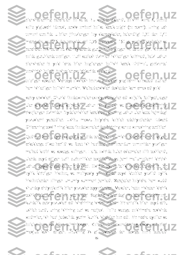 planshetlarning   parchalari   bo'lsa-da   Bu   xonada   tiklandi,   qo'shni   xona   8,   torroq
soliq   yig'uvchi   idorasi,   .arxiv   ombori   bo'lsa   kerak   to'g'ri   (ro   rasmi).   Uning   uch
tomoni   atrofida   u   bilan   jihozlangan   loy   skameykalar,   balandligi   0,30   dan   0,40
metrgacha   va   0,45   dan   tepasida   eni   0,75   metrgacha.   150   ga   yaqin   planshetlar   va
parchalar boshqalar bu skameykalarda guruh bo'lib yotgan holda topilgan. Ko'proq
polda guruhlarda topilgan. Turli saqlash tizimlari ishlatilgan ko'rinadi, ba'zi uchun
planshetlar   ip   yoki   lenta   bilan   bog'langan   bo'lishi   kerak   Ehtimol,   gorizontal
topshirish holati. Boshqalar esa ichkarida saqlandi
to'qilgan savatlar. Menteşe  o'xshash bronza bo'laklari yog'ochni ko'rsatadi  qutilari
ham ishlatilgan bo'lishi mumkin. Ma'bad arxivlari davlatdan kam emas edi yoki
saroy  arxivlari. Chunki  ibodatxonalar  asosiy  markazlar  edi   xo'jalik faoliyati,  agar
ular   samarali   faoliyat   ko'rsatishi   uchun   ish   yuritish   va   buxgalteriya   hisobining
rivojlangan tizimidan foydalanishlari kerak edi; shuning uchun ular katta hajmdagi
yozuvlarni   yaratdilar.   Ushbu   mavzu   bo'yicha   ko'plab   adabiyotlardan   Edvard
Chieraning tavsifi ning katta ibodatxonalaridan birining sanoq xonasining tartiblari
Qadimgi   Bobil,   ayniqsa   grafik   sifatida   tanlanishi   mumkin:   Nazrlarini   olib   kelgan
erkaklarga   tilxat   berildi   va   faqat   ish   haqidagi   memorandum   tomonidan   yozilgan
ma'bad   kotibi   va   savatga   solingan.   Hafta   oxirida   bular   eslatmalar   olib   tashlandi,
ularda   qayd   etilgan   turli   qurbonliklar   tasniflandi,   va   jami   ma'lumotlarni   kiritish
uchun   tayyorlangan   daftar   plansheti.   Oxirida   oy,   haftalik   hisobotlar,   tum   in,   bir
oylik   kiritilgan   hisobot,   va   moliyaviy   yil   oxirida   qaysi   kitoblar   yozildi   oylik
hisobotlardan   olingan   umumiy   summani   jamladi.   Xarajatlar   bo'yicha   ham   xuddi
shunday ehtiyotkorlik bilan yozuvlar tayyorlangan. Masalan, hatto nisbatan kichik
tashkilotda   ham   Telloh   yaqinidagi   Sagdana   shahridagi   ma'badning   tegirmoni,
kundalik  qarz   yozuvlari   edi   ishchining  ismini   ma'lum   bir   aniqlik  bilan   qayd  etib,
ushlab   turdi,   uning   ishining   turi   va   natijasi.   To'liq   vaqtga   qo'shimcha   ravishda
xodimlar,   ish   haqi   jadvalida   yarim   kunlik   ishchilar   bor   edi.   Bir   necha   ayollar   va
bolalar   ham   ish   bilan   ta'minlangan.   Ko'plab   ibodatxonalarning   arxiv   omborlari
mavjud   kashf   etilgan.   Urukning   7s   gil   lavhalari   dan   davrga   borib   taqaladi
25 