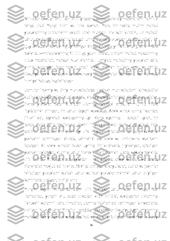 Miloddan  avvalgi  2600  dan  2400-yilgacha,  ammo  iqtisodiy  materiallarni  ham   o'z
ichiga   oladi   Yangi   Bobil   va   Fors   davrlari.   Yana   bir   nechta   muhim   ma'bad
yozuvlarining   to'planishini   eslatib   o'tish   mumkin.   Biz   kabi   ko'rdim,   Ur   ma'badi
uchun   rivojlangan   tashkilot   bor   edi   uning   biznes   yozuvlarini   nazorat   qilish;   76
Quyosh xudosi Samasning uyi bo lgan Sippar (II ming yillik boshlari), qo shimchaʻ ʻ
ravishda t~mple arxivining 60 000 ga yaqin ob'ekti, to'plami ma'bad maktabining
o'quv   materiallari;   markazi   Nuzi   shahrida   Hurriylar,   ma'badning   yozuvlari   cella
yonida   saqlangan   faqat   narvon   orqali   kirish   mumkin   bo'lgan   xona;   va   ichida
Ossuriya   arxiv   xonalari.   da   zamonaviy   ibodatxonalar   Xorsobod   va   Namrud,
homiysi Nabuga bag'ishlangan
ulamolar   "rasmiy   va   diniy   munosabatlarga   o'xshash   munosabatlarni   ko'rsatadilar
sud bo'ylab kvartiralar."Kutilganidek, shaxsiy  arxivlar  bo'ylab shaxslar  va oilalar,
biznes   yozuvlari   ustunlik   qiladi.   Ularning   hammasi   emas,   ammo,   Bu   ob'ekt
foydalanish   qilingan,   bir   uchun   deyarli   vasvasaga   Arxiv   xonasi   a.ning   "standart
jihozi"   edi,   deyishadi   savdogarning   uyi.   Kanis   saytining   II   darajali   uylari,   bir
daraja   Kanis   to'liq   rivojlangan   davrni   ifodalaydi   savdo   markazi,   quyidagi   tipik
tartibini   ko'rsatish:   bir   qismi   uy   ofis   maydoni   sifatida   ishlatilgan,   ikkinchisi
yashashni   ta'minlagan   chorak,   uchinchisi   esa   arxiv   va   omborxona   vazifasini
bajargan.   80   arxiv   xonalar   ba'zan   uyning   bir   ko'chasida   joylashgan,   ajratilgan
yashash joylaridan, shuning uchun biznes bo'lishi mumkin u erda xususiy ravishda
olib   borildi.   Yoritilgan   ro5   uylardan   II   70-darajada   arxiv   xonalari   va   tarqoq
planshetlar  mavjud edi  boshqa 35.81da topilgan kostryulkalar, qutilar va javonlar
ishlatilgan   yozuvlarni   saqlash   uchun   va   ba'zi   yozuvlar   pishirish   uchun   qo'yilgan
kaminlarda topilgan; borligi aniq
Yong'in   vayron   bo'lganda   ularni   olib   tashlash   uchun   vaqt   bo'lmagan   edi
Darhaqiqat,   yong'in   shu   qadar   to'satdan   sodir   bo'ldiki,   savdogarlar   o'zlarining
"kiruvchi xatlarini" ocha olmadilar, ularning ba'zilari edi ochilmagan konvertlarda
topilgan. Nuzi (hozirgi Yorg on Tepa)dagi qazishmalar Ossuriyadagi hurriylarning	
ʻ
markazi,   deb   yozganlar   saroy,   ma'bad   va   xo'jalik   faoliyatini   tasvirlash   xususiy
26 