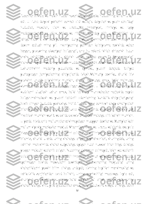 fuqarolar 20Vaqt va makon nuqtai nazaridan, gil tabletka hududining ko'lamiulkan
edi.   U   Furot   daryosi   yerlarini   qamrab   oldi   vaDajla   daryolari   va   yaqin   atrofdagi
hududlar,   masalan,   Elam   va   Urartu,Xet   imperiyasi,   Finikiya   va   Egey
madaniyatlariKnoss,   Pilos,   Miken   va   Fiba.   21   Shunday   qilib,   u   ko'pchilikni   o'z
ichiga   oladiilk   sivilizatsiyalashgan   dunyo   va   u   taxminan   bir   davr   mobaynida
davom   etdiuch   ming   yil.   Insoniyatning   yarmidan   ko'piyozma   ravishda   xabar
bergan,   yozuvning   aksariyati   bo'lgangil,   anq   bu   rekord   ishlab   chiqarish   butun
ancha   oshdiO'rta   asrlarda.Bu   chiqish   uchun   nafaqat   geografik   kengaytmasigil
planshet maydoni va uning ishlash muddati javobgardir. Aksincha, biz kerakuning
tushuntirishini   madaniy   yutuqlarda   va   ayniqsa,   yuqori   darajada   faoliyat
yuritayotgan   jamiyatlarning   ehtiyojlarida   izlash.Ma'muriy   texnika,   chunki   biz
yozishni   unutib   qo'yishimiz   mumkin,   chunki   ma'murga   emas,   balki   ma'murga
xizmat qilish uchun ixtiro qilingan.o'rganuvchi odam. U "shohlarni ulug'lash yoki
xudolarni   ulug'lash   uchun   emas,   balki   iqtisodiy   munosabatlar   natijasida   paydo
bo'lgan.mehnatkash   va   yuqori   iqtidorli   odamlarning   kundalik   ehtiyojlari,yangi
bosib olingan hududda yashashga  intildi."   Juda keng qamrovli arxiv amaliyotlari
bilan   shug'ullanishga   harakat   qilishuzoq   vaqt   davomida   maydonni   imkonsiz   deb
hisoblash mumkin vazifa va aslida asossiz umumlashmalarga olib kelishi mumkin.
U yerda Bizda aniq ma'lumotlar etishmaydigan muayyan davrlar va Xurriylar kabi
ma'lum  siyosiy  markazlar  mavjud Mitannilar,  Elam  va Urartu xalqlarida esa  yo'q
bizga katta hajmdagi arxiv fondlarini qoldirdi.   Biz Pliniyning kutubxonasi haqida
bilamiz,   chunki   u   erda   uning   shaharga   qilgan   xayr-ehsonlari,   shuningdek,   uning
ochilish   marosimida   shahar   sudyalariga   aytgan   nutqi   nusxasi   bilan   birga   do'stiga
yozgan maktubi saqlanib qolgan. Nutqning o'zi omon qolmaydi, lekin xat saqlanib
qoladi. Endi  bu Pliniy boy va taniqli imperator  ma'muri va senator  edi. U nutqda
aytilmagan   boshqa   mavzularni   tasvirlaydi:   kutubxonaning   mavjudligi   uning
shaharliklarini   yaxshi   bilim   olishga   undaydi;   o'zining   boylikni   mensimasligi   va
ochko'zlik   zanjirlaridan   ozod   bo'lishi;   Uning   xayrixohligi   maqtovga   loyiq   edi,
chunki   bu   o'tkinchi   orzu   emas,   balki   ataylab   hal   qilish   natijasi   edi;   uning
shaharliklariga shou yoki gladiatorlar emas, balki kutubxona sovg'a qilishga qaror
27 