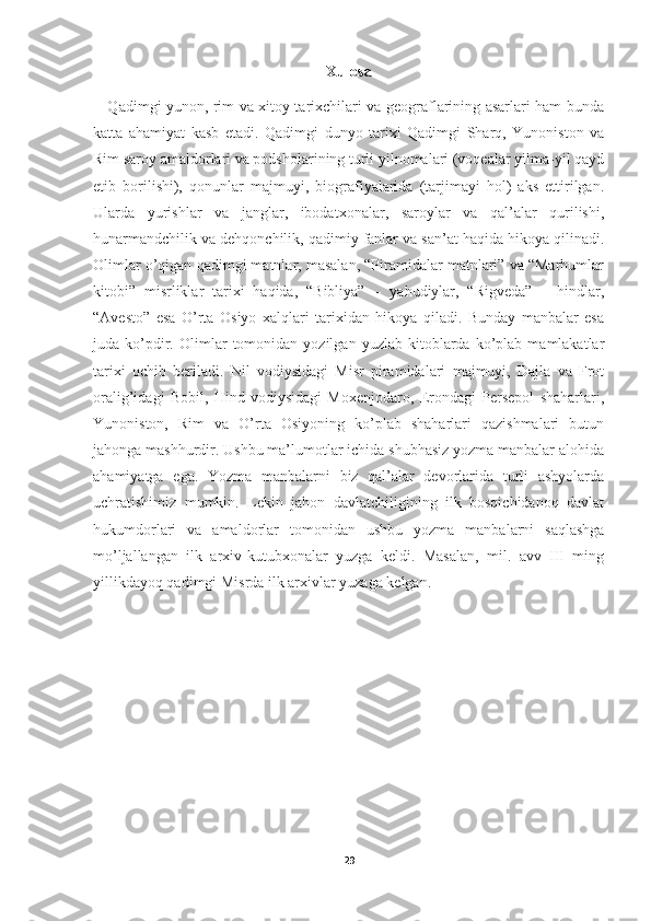 Xulosa
     Qadimgi yunon, rim va xitoy tarixchilari va geograflarining asarlari ham bunda
katta   ahamiyat   kasb   etadi.   Qadimgi   dunyo   tarixi   Qadimgi   Sharq,   Yunoniston   va
Rim saroy amaldorlari va podsholarining turli yilnomalari (voqealar yilma-yil qayd
etib   borilishi),   qonunlar   majmuyi,   biografiyalarida   (tarjimayi   hol)   aks   ettirilgan.
Ularda   yurishlar   va   janglar,   ibodatxonalar,   saroylar   va   qal’alar   qurilishi,
hunarmandchilik va dehqonchilik, qadimiy fanlar va san’at haqida hikoya qilinadi.
Olimlar o’qigan qadimgi matnlar, masalan, “Piramidalar matnlari” va “Marhumlar
kitobi”   misrliklar   tarixi   haqida,   “Bibliya”   –   yahudiylar,   “Rigveda”   –   hindlar,
“Avesto”   esa   O’rta   Osiyo   xalqlari   tarixidan   hikoya   qiladi.   Bunday   manbalar   esa
juda  ko’pdir.   Olimlar   tomonidan  yozilgan   yuzlab   kitoblarda   ko’plab   mamlakatlar
tarixi   ochib   beriladi.   Nil   vodiysidagi   Misr   piramidalari   majmuyi,   Dajla   va   Frot
oralig’idagi   Bobil,   Hind   vodiysidagi   Moxenjodaro,   Erondagi   Persepol   shaharlari,
Yunoniston,   Rim   va   O’rta   Osiyoning   ko’plab   shaharlari   qazishmalari   butun
jahonga mashhurdir. Ushbu ma’lumotlar ichida shubhasiz yozma manbalar alohida
ahamiyatga   ega.   Yozma   manbalarni   biz   qal’alar   devorlarida   turli   ashyolarda
uchratishimiz   mumkin.   Lekin   jahon   davlatchiligining   ilk   bosqichidanoq   davlat
hukumdorlari   va   amaldorlar   tomonidan   ushbu   yozma   manbalarni   saqlashga
mo’ljallangan   ilk   arxiv-kutubxonalar   yuzga   keldi.   Masalan,   mil.   avv   III   ming
yillikdayoq qadimgi Misrda ilk arxivlar yuzaga kelgan.
29 