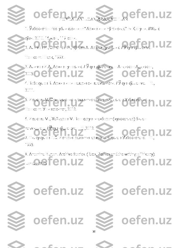 FOYDALANILGAN ADABIYOTLAR 
1.  Ўзбекистон   Республикасининг  “ Архив   иши   тўғрисида ”  ги   Қонуни . // Халқ
сўзи . 2010. 16  июн , 119- сони .
2.  Алимов   И .,  Эргашев   Ф .,  Бўтаев   А .  Архившунослик . /  Ўқув   қўлланма . –
Тошкент: Шарқ, 1997.
3. Алимов И.А. Архившунослик. / Ўқув қўлланма. – Андижон:Андижон, 
2005.
4. Бобоқулов Б. Архив иши назарияси ва амалиёти. / Ўқув қўлланма. – Т., 
2011.
5. Исакова М. Становление и развитие архивного дела в Узбекистане. –
Тошкент: Университет, 2012.
6. Исакова М., Хайдаров М. Бошқарувни ахборот (ҳужжатлар) билан
таъминлаш. / Ўқув қўлланма. – Т.,2012.
7. Тилеукулов Г.С. История развития архивного дела в Узбекистане. – Т., 
1995.
8. Аntonina Burton. Archive Stories. (facts, fictions and the writing of history). -
London.2005
30 