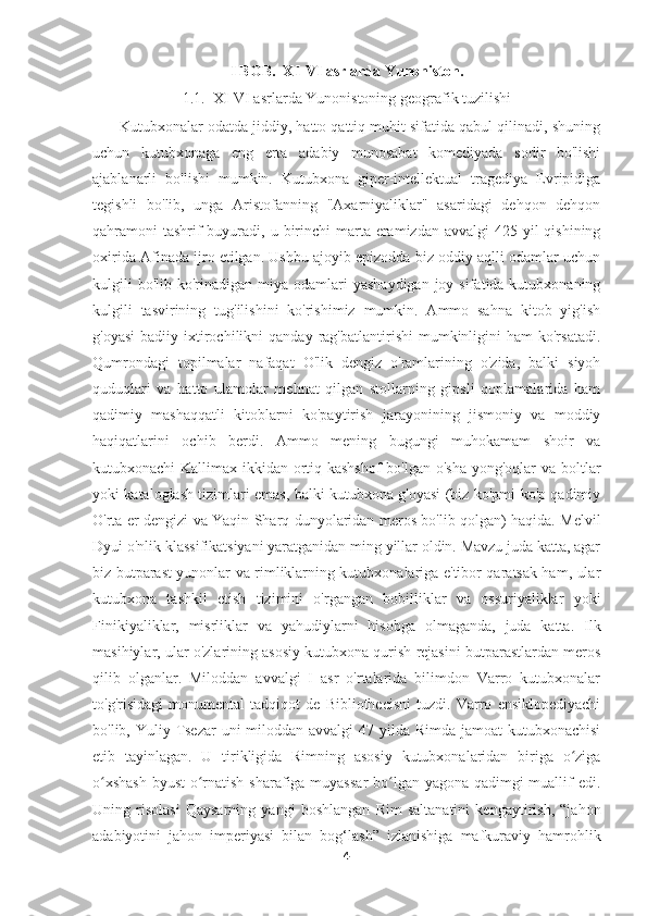 I BOB.  XI-VI asrlarda Yunoniston.
1.1.  XI-VI asrlarda Yunonistoning geografik tuzilishi
       Kutubxonalar odatda jiddiy, hatto qattiq muhit sifatida qabul qilinadi, shuning
uchun   kutubxonaga   eng   erta   adabiy   munosabat   komediyada   sodir   bo'lishi
ajablanarli   bo'lishi   mumkin.   Kutubxona   giper-intellektual   tragediya   Evripidiga
tegishli   bo'lib,   unga   Aristofanning   "Axarniyaliklar"   asaridagi   dehqon   dehqon
qahramoni  tashrif  buyuradi, u birinchi  marta eramizdan avvalgi  425 yil  qishining
oxirida Afinada ijro etilgan. Ushbu ajoyib epizodda biz oddiy aqlli odamlar uchun
kulgili   bo'lib  ko'rinadigan  miya  odamlari   yashaydigan  joy  sifatida kutubxonaning
kulgili   tasvirining   tug'ilishini   ko'rishimiz   mumkin.   Ammo   sahna   kitob   yig'ish
g'oyasi   badiiy  ixtirochilikni   qanday  rag'batlantirishi  mumkinligini  ham   ko'rsatadi.
Qumrondagi   topilmalar   nafaqat   O'lik   dengiz   o'ramlarining   o'zida,   balki   siyoh
quduqlari   va   hatto   ulamolar   mehnat   qilgan   stollarning   gipsli   qoplamalarida   ham
qadimiy   mashaqqatli   kitoblarni   ko'paytirish   jarayonining   jismoniy   va   moddiy
haqiqatlarini   ochib   berdi.   Ammo   mening   bugungi   muhokamam   shoir   va
kutubxonachi Kallimax ikkidan ortiq kashshof  bo'lgan o'sha yong'oqlar  va boltlar
yoki kataloglash tizimlari emas, balki kutubxona g'oyasi (biz ko'pmi-ko'p qadimiy
O'rta er dengizi va Yaqin Sharq dunyolaridan meros bo'lib qolgan) haqida. Melvil
Dyui o'nlik klassifikatsiyani yaratganidan ming yillar oldin. Mavzu juda katta, agar
biz butparast yunonlar va rimliklarning kutubxonalariga e'tibor qaratsak ham, ular
kutubxona   tashkil   etish   tizimini   o'rgangan   bobilliklar   va   ossuriyaliklar   yoki
Finikiyaliklar,   misrliklar   va   yahudiylarni   hisobga   olmaganda,   juda   katta.   Ilk
masihiylar, ular o'zlarining asosiy kutubxona qurish rejasini butparastlardan meros
qilib   olganlar.   Miloddan   avvalgi   I   asr   o'rtalarida   bilimdon   Varro   kutubxonalar
to'g'risidagi   monumental   tadqiqot   de   Bibliothecisni   tuzdi.   Varro   ensiklopediyachi
bo'lib, Yuliy Tsezar uni  miloddan avvalgi  47 yilda Rimda jamoat kutubxonachisi
etib   tayinlagan.   U   tirikligida   Rimning   asosiy   kutubxonalaridan   biriga   o zigaʻ
o xshash  byust o rnatish sharafiga muyassar  bo lgan yagona qadimgi  muallif edi.	
ʻ ʻ ʻ
Uning   risolasi   Qaysarning   yangi   boshlangan   Rim   saltanatini   kengaytirish,   “jahon
adabiyotini   jahon   imperiyasi   bilan   bog‘lash”   izlanishiga   mafkuraviy   hamrohlik
4 