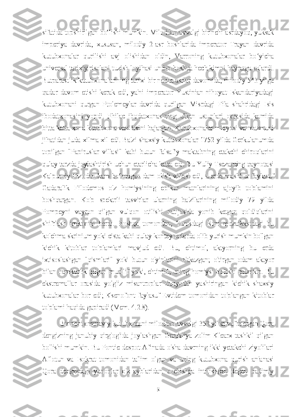 sifatida topshirilgan bo‘lishi mumkin. Miloddan avvalgi birinchi asrdayoq, yuksak
imperiya   davrida,   xususan,   milodiy   2-asr   boshlarida   imperator   Trayan   davrida
kutubxonalar   qurilishi   avj   olishidan   oldin,   Varroning   kutubxonalar   bo yichaʻ
universal tarixiy risolani tuzish loyihasi undan boshqa hech kimni hayratga solardi.
Butparastlik kutubxonalarining tarixi bir necha asrlar davomida, milodiy 543 yilga
qadar   davom   etishi   kerak   edi,   ya'ni   imperator   Yustinian   nihoyat   Iskandariyadagi
kutubxonani   qurgan   Ptolemeylar   davrida   qurilgan   Misrdagi   Fila   shahridagi   Isis
ibodatxonasini   yopdi.   Philae   ibodatxonasining   ulkan   ustunlari   orqasida   kamida
bitta katta xona kutubxona vazifasini bajargan. Kutubxonalar miqyosi va mazmuni
jihatidan juda xilma-xil edi. Ba'zi shaxsiy kutubxonalar 1752 yilda Gerkulanumda
topilgan   "Papiruslar   villasi"   kabi   butun   falsafiy   maktabning   etakchi   chiroqlarini
qulay tarzda joylashtirish uchun etarlicha katta edi. Bu Yuliy Tsezarning qaynotasi
Kalpurniy Pizodan kam bo'lmagan dam  olish villasi  edi, u erda mashhur faylasuf
Gadaralik   Filodemos   o'z   homiysining   epikur   matnlarining   ajoyib   to'plamini
boshqargan.   Ko'p   spektrli   tasvirlar   ularning   ba'zilarining   milodiy   79   yilda
Pompeyni   vayron   qilgan   vulqon   otilishi   natijasida   yonib   ketgan   qoldiqlarini
shifrlash   imkonini   berdi.   Boshqa   tomondan,   Tunisdagi   Rim   mozaikasidagi   bu
ko'chma skrinium yoki cista kabi qulay konteynerlarda olib yurish mumkin bo'lgan
kichik   kitoblar   to'plamlari   mavjud   edi.   Bu,   ehtimol,   aktyorning   bu   erda
ixtisoslashgan   "qismlari"   yoki   butun   o'yinlarini   o'tkazgan;   o'tirgan   odam   aktyor
bilan hamkorlik qilgan muallif yoki, ehtimol, uning homiysi bo'lishi mumkin. Bu
ekstremallar   orasida   yolg'iz   misantroplar   dunyodan   yashiringan   kichik   shaxsiy
kutubxonalar   bor   edi;   Ksenofont   faylasuf   Evtidem   tomonidan   to'plangan   kitoblar
to'plami haqida gapiradi (Mem. 4.2.8).
Birinchi ommaviy kutubxonani miloddan avvalgi 353 yilda vafot etgan Qora
dengizning   janubiy   qirg'og'ida   joylashgan   Gerakliya   zolim   Klearx   tashkil   qilgan
bo'lishi mumkin. Bu Pontic despot Afinada o'sha davrning ikki yetakchi ziyolilari
Aflotun   va   Isokrat   tomonidan   ta'lim   olgan   va   uning   kutubxona   qurish   an'anasi
Qora   dengizdagi   yunonlar   o'z   ayblaridan   qochishga   intilishgan   degan   qadimiy
5 