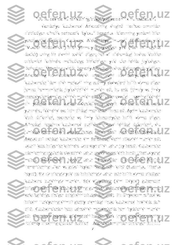  1.2.  Bu davrda Yunonistoning iqtisodiyoti va elchilik munosabatlari.
          Iskandariya   kutubxonasi   Aristotelning   shogirdi   Teofrast   tomonidan
o'qitiladigan   afinalik   peripatetik   faylasuf   Demetrius   Faleronning   yordami   bilan
yaratilganligi   aytiladi.   Kutubxona   Aleksandriya   "muzeyi"   (Sichqoncha   yoki
"Musalar   ibodatxonasi")   bilan   yonma-yon   joylashgan   yoki   (hech   bo'lmaganda
dastlab)   uning   bir   qismini   tashkil   qilgan;   har   xil   o'lchamdagi   boshqa   kitoblar
to'plamlari   ko'pincha   ma'badlarga   biriktirilgan   yoki   ular   ichida   joylashgan.
Darhaqiqat, IV asrning oxirida Demetriy Afinadagi boshqa Sichqonchada yig'ilgan
Aristotelning   o'z   kitoblarini   o'qish   orqali   o'zini   o'zi   tarbiyalagan.   Ba'zi
kutubxonalar   "dam   olish   markazi"   ning   qadimiy   ekvivalenti   bo'lib   xizmat   qilgan
jamoat   hammomlarida   joylashtirilishi   mumkin   edi,   bu   erda   ijtimoiy   va   jinsiy
operatsiyalarni amalga oshirish mumkin edi; Miloddan avvalgi III asrning ikkinchi
o'n   yilligida   Rimda   qurilgan   Karakallaning   ajoyib   vannalarida   bitta   xona
yunoncha,  ikkinchisi  esa   lotin tilidagi  matnlardan  iborat   edi. Ayrim  kutubxonalar
kitob   do konlari,   restoranlar   va   ilmiy   laboratoriyalar   bo lib   xizmat   qilgan.ʻ ʻ
Afinadagi   Pantainos   kutubxonasi   qurilish   majmuasi   ichidagi   do'konlarni,   shu
jumladan   marmar   tosh   ustasiga   ijaraga   berish   orqali   o'zini   qo'llab-quvvatladi.
Avgust  qo'l  ostidagi   kutubxonalar   Rim   Senati   majlislarini   o'tkazishi   mumkin  edi;
ustunli katta bo'lganlar ko'pincha uzoq sayr qilish uchun joy beradi. Kutubxonalar
odamlarning orzularida aks ettirish uchun ongsiz ongga kirib bordi: Tiberius yangi
ma'bad   kutubxonasini   bezash   uchun   Sirakuzadan   olib   kelgan   Apollon
Temenitlarning   ulkan   va   go'zal   haykali   haqida   tush   ko'rdi   (Suetonius,   Tiberius
hayoti). Siz o'z oilangiz yoki ota-bobolaringiz uchun qabr bo'lib xizmat  qiladigan
kutubxona   qurishingiz   mumkin.   Sels   viloyatning   (Rim   Osiyosi)   gubernatori
bo'lgan   otasini   Efes   kutubxonasining   gumbazli   chuqurchasiga   o'rnatgan   marmar
sarkofag ichiga o'ralgan qo'rg'oshin tobutga dafn qildi; Dio Chrysostom rafiqasi va
bolasini   Turkiyaning   shimoli-g'arbiy   qismidagi   Prusa   kutubxonasi   hovlisida   dafn
qildi.   Kutubxonalardan   hatto   uchrashish   marosimlarida   ham   foydalanish   mumkin
edi:   Kleopatrani   hayratda   qoldirmoqchi   bo'lgan   Mark   Entoni   unga   Kleopatraning
Ptolemey  oilasining  ajdodlari  raqiblari   -  Attalidlar  tomonidan  to'plangan  200  000
7 