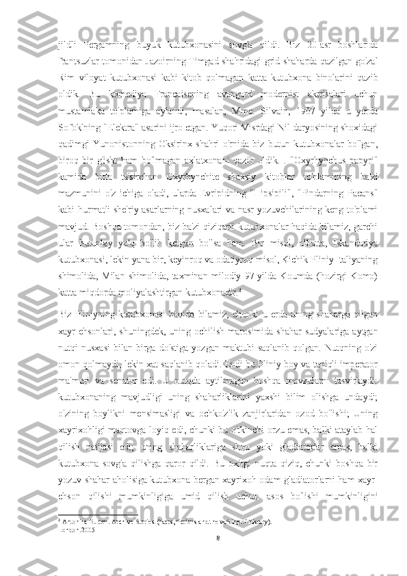 jildli   Pergamning   buyuk   kutubxonasini   sovg'a   qildi.   Biz   20-asr   boshlarida
frantsuzlar tomonidan Jazoirning Timgad shahridagi grid-shaharda qazilgan go'zal
Rim   viloyat   kutubxonasi   kabi   kitob   qolmagan   katta   kutubxona   binolarini   qazib
oldik.   Bu   komediya   Francaisening   avangard   modernist   aktrisalari   uchun
mustamlaka   to'plamiga   aylandi,   masalan,   Mme.   Silvain,   1907   yilda   u   yerda
Sofoklning "Elektra" asarini ijro etgan. Yuqori Misrdagi Nil daryosining shoxidagi
qadimgi   Yunonistonning   Oksirinx   shahri   o'rnida   biz   butun   kutubxonalar   bo'lgan,
biroq   bir   g'isht   ham   bo'lmagan   axlatxonani   qazib   oldik.   .   "Oxyrhynchus   papyri"
kamida   bitta   ta'sirchan   Oxyrhynchite   shaxsiy   kitoblar   to'plamining   ba'zi
mazmunini   o'z   ichiga   oladi,   ularda   Evripidning   "Hipsipili",   "Pindarning   Paeans"
kabi hurmatli she'riy asarlarning nusxalari va nasr yozuvchilarining keng to'plami
mavjud. Boshqa tomondan, biz ba'zi qiziqarli kutubxonalar haqida bilamiz, garchi
ular   butunlay   yo'q   bo'lib   ketgan   bo'lsa   ham.   Bir   misol,   albatta,   Iskandariya
kutubxonasi, lekin yana bir, keyinroq va odatiyroq misol, Kichik Pliniy Italiyaning
shimolida,   Milan   shimolida,   taxminan   milodiy   97-yilda   Koumda   (hozirgi   Komo)
katta miqdorda moliyalashtirgan kutubxonadir. 2
Biz   Pliniyning   kutubxonasi   haqida   bilamiz,   chunki   u   erda   uning   shaharga   qilgan
xayr-ehsonlari,  shuningdek,  uning ochilish  marosimida  shahar   sudyalariga  aytgan
nutqi   nusxasi   bilan  birga  do'stiga  yozgan  maktubi  saqlanib  qolgan.  Nutqning  o'zi
omon qolmaydi, lekin xat saqlanib qoladi. Endi bu Pliniy boy va taniqli imperator
ma'muri   va   senator   edi.   U   nutqda   aytilmagan   boshqa   mavzularni   tasvirlaydi:
kutubxonaning   mavjudligi   uning   shaharliklarini   yaxshi   bilim   olishga   undaydi;
o'zining   boylikni   mensimasligi   va   ochko'zlik   zanjirlaridan   ozod   bo'lishi;   Uning
xayrixohligi maqtovga loyiq edi, chunki bu o'tkinchi orzu emas, balki ataylab hal
qilish   natijasi   edi;   uning   shaharliklariga   shou   yoki   gladiatorlar   emas,   balki
kutubxona   sovg'a   qilishga   qaror   qildi.   Bu   oxirgi   nuqta   qiziq,   chunki   boshqa   bir
yozuv shahar aholisiga kutubxona bergan xayrixoh odam gladiatorlarni ham xayr-
ehson   qilishi   mumkinligiga   umid   qilish   uchun   asos   bo'lishi   mumkinligini
2
  А ntonina Burton. Archive Stories. (facts, fictions and the writing of history). -
London.2005
8 