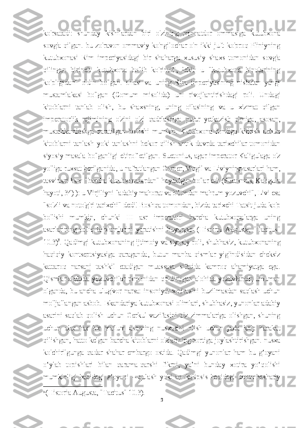 ko'rsatadi:   shunday   kishilardan   biri   o'zining   minnatdor   ommasiga   kutubxona
sovg'a   qilgan.   bu   zo'ravon   ommaviy   ko'ngilochar   o'n   ikki   juft   ko'proq   Pliniyning
kutubxonasi   Rim   imperiyasidagi   bir   shaharga   xususiy   shaxs   tomonidan   sovg'a
qilingan   birinchi   kutubxona   bo'lib   ko'rinadi,   lekin   u   "kutubxona   binolarining
ko'pligidan"   oldin   bo'lgan.   oilasi   va   uning   Rim   imperiyasining   nisbatan   yangi
mustamlakasi   bo'lgan   (Comum   misolida)   uni   rivojlantirishdagi   roli.   Undagi
kitoblarni   tanlab   olish,   bu   shaxsning,   uning   oilasining   va   u   xizmat   qilgan
imperatorlik   rejimining   o'zini   o'zi   qadrlashiga   putur   yetkazish   o'rniga,   asosan,
mustahkamlashga   qaratilgan   bo'lishi   mumkin.   Kutubxona   fondiga   kiritish   uchun
kitoblarni   tanlash   yoki   tanlashni   bekor   qilish   antik   davrda   tarixchilar   tomonidan
siyosiy masala bo'lganligi e'tirof etilgan. Suetonius, agar imperator Kaligulaga o'z
yo'liga ruxsat berilganida, u nafratlangan Gomer, Virgil va Liviyning asarlari ham,
tasvirlari ham "barcha kutubxonalardan" haydalgan bo'lar edi (Suetonius, Kaligula
hayoti, 34) ): u Virjiliyni "adabiy mahorat va bilimdan mahrum yozuvchi", Livi esa
"so'zli va noto'g'ri tarixchi" dedi! Boshqa tomondan, bizda tarixchi Tatsit juda ko'p
bo'lishi   mumkin,   chunki   III   asr   imperatori   barcha   kutubxonalarga   uning
asarlarining   to'liq   to'plamlarini   yaratishni   buyurgan   (Historia   Augusta,   "Tacitus"
10.3) 3
. Qadimgi kutubxonaning ijtimoiy va siyosiy roli, shubhasiz, kutubxonaning
haqiqiy   kontseptsiyasiga   qaraganda,   butun   manba   qismlar   yig'indisidan   cheksiz
kattaroq   narsani   tashkil   etadigan   muassasa   sifatida   kamroq   ahamiyatga   ega.
Qismlar   alohida   yozuvchilar   tomonidan   qoldirilgan   alohida  yozuvlardir;   umuman
olganda, bu ancha ulug'vor  narsa:  insoniyat  xotirasini  buzilmasdan saqlash uchun
mo'ljallangan asbob. Iskandariya kutubxonasi olimlari, shubhasiz, yunonlar adabiy
asarini   saqlab   qolish   uchun   Gerkul   vazifasini   o'z   zimmalariga   olishgan,   shuning
uchun   ular   har   bir   ma'lum   asarning   nusxasini   olish   uchun   juda   ko'p   harakat
qilishgan, hatto kelgan barcha kitoblarni o'zlarining portiga joylashtirishgan. nusxa
ko'chirilgunga   qadar   shahar   embargo   ostida.   Qadimgi   yunonlar   ham   bu   g‘oyani
o‘ylab   topishlari   bilan   qarama-qarshi   fikrni,   ya’ni   bunday   xotira   yo‘qolishi
mumkinligi   haqidagi   g‘oyani   –   qulash   yoki   apokalipsis   haqidagi   umumbashariy
3
  (Historia Augusta, "Tacitus" 10.3).
9 