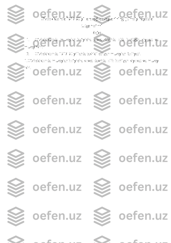 O‘zbekistonda 1917-90 yillardagi muzeylarining  ijtimoiy hayotda
tutgan o‘rni
Reja:
1. O‘zbekistonda   muzeylar   bo‘yicha   sovet   davrida   olib   borilgan   siyosat   va
muzey ishi.
2. O‘zbekistonda 1917-90 yillarda tashkil etilgan muzeylar faoliyati.
1.O‘zbekistonda  muzeylar  bo‘yicha  sovet   davrida  olib  borilgan  siyosat   va  muzey
ishi.  