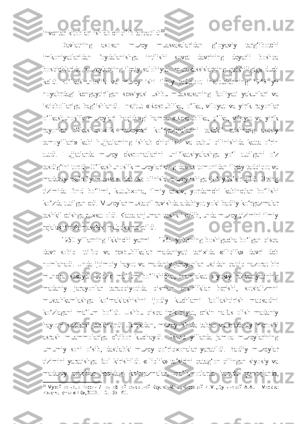 inventar kitoblari ishlab chiqilib tarqatildi 22
.
Davlatning   asosan   muzey   muassasalaridan   g‘oyaviy   targ‘ibotchi
imkoniyatlaridan   foydalanishga   intilishi   sovet   davrining   deyarli   boshqa
bosqichlarida   muzeylarning   ilmiy   salohiyatli   mutaxassislarning   qarshiligiga   duch
keldi.   O‘lkashunoslik   va   muzey   ishi   ilmiy   tadqiqot   institutlarining   1948   yil
noyabrdagi   kengaytirilgan   sessiyasi   ushbu   muassasaning   faoliyati   yakunlari   va
istiqbollariga   bag‘ishlandi.   Institut   «Respublika,   o‘lka,   viloyat   va   yirik   rayonlar
o‘lkashunoslik   muzeylari   haqida»gi   hamda   «Respublika,   o‘lka,   viloyat   va   yirik
rayonlar   o‘lkashunoslik   muzeylari   ko‘rgazmalarini   tashkil   etishning   asosiy
tamoyillari»   kabi   hujjatlarning   ishlab   chiqilishi   va   qabul   qilinishida   katta   o‘rin
tutdi.   Hujjatlarda   muzey   eksponatlarini   unifikatsiyalashga   yo‘l   tutilgani   o‘z
tasdig‘ini topdi. O‘lkashunoslik muzeylarining davlat tomonidan ilmiy tadqiqot va
madaniy-ma’rifiy muassasa deb tan olinishi muzey ishiga ijobiy ta’sir qildi. Uning
tizimida   fond   bo‘limi,   kutubxona,   ilmiy   arxiv,   yordamchi   kabinetlar   bo‘lishi
ko‘zda tutilgan edi. Muzeylar mustaqil ravishda adabiyot yoki badiiy ko‘rgazmalar
tashkil etishga ruxsat oldi. Katta anjuman tashkil etilib, unda muzey tizimini ilmiy
rejalashtirish masalasi muhokama etildi.
1950   yillarning   ikkinchi   yarmi   –   1960   yillarning   boshigacha   bo‘lgan   qisqa
davr   sobiq   Ittifoq   va   respublikalar   madaniyati   tarixida   «iliqlik»   davri   deb
nomlanadi.   Unda   ijtimoiy   hayot   va   madaniy   jarayonlar   ustidan   qattiq   nazorat   bir
muncha   susaydi.   Hozir   ma’lum   bo‘lishicha,   mamlakat   siyosiy   rahbariyatining
madaniy   jarayonlar   taraqqiyotida   qisman   erkinliklar   berishi,   sotsializmni
mustahkamlashga   ko‘maklashishni   ijodiy   kuchlarni   faollashtirish   maqsadini
ko‘zlagani   ma’lum   bo‘ldi.   Ushbu   qisqa   imkoniyat,   erkin   nafas   olish   madaniy
hayotni   sezilarli   jonlantirdi.   Jumladan,   muzey   ishida   tabiat   va   madaniy   merosni
asrash   muammolariga   e’tibor   kuchaydi.   Ushbu   yillarda   jamoa   muzeylarining
umumiy   soni   o‘sib,   dastlabki   muzey   qo‘riqxonalar   yaratildi.   Badiiy   muzeylar
tizimini   yaratishga   faol   kirishildi.   «Iliqlik»   ta’sirini   qatag‘on   qilingan   siyosiy   va
madaniy   arboblar   haqidagi   ko‘rgazmalar,   ma’lumotlarda   hamda   qamoqlarda,
22
  Музейное дело России /   П од об щей   редакцией  Каулен М.Е. ,   Коссов ой   И.М., Сундиев ой   А.А. .   – М осква :
Издательство «ВК», 2003.   – С. 159-160. 