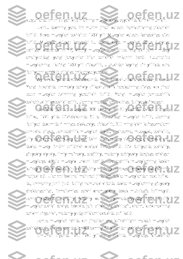 surgunlarda omon qolgan xodimlarning muzey ishiga qaytishida ko‘rish mumkin.
Ushbu   davrning   yana   bir   muhim   jihati   xalqaro   hamkorlikning   tiklanishi
bo‘ldi.   Sovet   muzeylari   tashkiloti   1957   yili   Muzeylar   xalqaro   kengashiga   a’zo
bo‘ldi.   Muzeylar   xalqaro   kengashi   bu   davrda   sovet   muzeylari   uchun   dunyoga
ochilgan   «darcha»   bo‘lib,   xorijiy   muzeylar   bilan   aloqa   bog‘lash   jahon   muzey
amaliyotidagi   yangi   jarayonlar   bilan   tanishish   imkonini   berdi.   Butunittifoq
muzeylarning   I   ko‘rigi   1957   yili   o‘tkazilib,   u   urushdan   keyingi   o‘n   yillikda   soha
faoliyatini sarhisob qilishga imkoniyat yaratadi. 
Ayni   shu   yillarda   O‘zbekistonda   ham   o‘lkashunoslik   harakati   jonlandi.
Yangi   bosqichda   ommaviy   tarixiy   o‘lkashunoslik   harakatining   o‘ziga   xos   jihati
qator   muzeylar   tizimining   yaratilishi   bo‘ldi.   Yangi   muzeylar   jamoatchilik
tashabbusi bilan tashkil etilib, ularning mablag‘lari hisobiga faoliyat ko‘rsatgan.
Dastlabki   jamoat   muzeylari   XX   asrning   20–30-yillarida   tashkil   qilingan
bo‘lsa,   1970   yilda   O‘zbekistonda   60   ta   bu   turdagi   muzeylar   bo‘lib,   ularning
faoliyati davomida 4 mingta ekskursiya o‘tkazilib, 200 ming kishi ko‘rgazmalarni
tomosha   qilgan.   Jamoatchilik   muzeylari   davlat,   boshqarma,   muassasa,   tashkilot,
oliy   ta’lim,   maktab   muzeylari   vazifasini   o‘tab,   muzey   tizimining   ajralmas   qismi,
davlat   muzey   fondini   to‘ldirish   vositasi   bo‘lib   qoldi.   O‘z   faoliyatida   tashkiliy,
g‘oyaviy-siyosiy, ilmiy-ma’naviy, targ‘ibiy, madaniy-tarbiyaviy darajaga erishgan
muzeylarga   «Xalq   muzeyi»   unvoni   berildi.   Jamoatchilik   muzeylarining   keskin
ko‘payishi  mamlakatda aholining tabiiy-madaniy merosga  ommaviy qiziqishining
natijasi edi. Ular professional  mahorati jihatidan davlat muzeylaridan past  bo‘lsa-
da, ommaning jonli ijodi faolligi namunasi sifatida davlat muzeylarining g‘oyaviy
cheklanganligi,   formalizmiga   qarshi   «namoyishi»   desak   mubolag‘a   bo‘lmaydi.
Jamoa   muzeylari   mahalliy   madaniy   va   ijtimoiy   madaniyatdagi   o‘rni,   aholini
muzeylar   tashkil   etishga   bevosita   jalb   qilishi   o‘z   qishlog‘i,   shahri,   korxonasining
tarixini o‘rganish, madaniy yodgorliklarni asrashda qo‘l keldi.
Jamoa   muzeylari   ichida   son   jihatidan   eng   ko‘pchiligini   maktab   muzeylari
tashkil etadi. O‘zbekistonda ular XX asrning 60-yillaridan tashkil qilina boshlandi. 
Umuman   olganda   1960–1980   yillarning   boshida   muzeylarga   kiruvchilar 