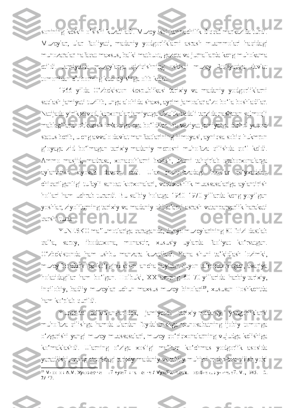 sonining keskin o‘sishi kuzatiladi. Muzey ishi jamoachilik diqqat markazida turdi.
Muzeylar,   ular   faoliyati,   madaniy   yodgorliklarni   asrash   muammolari   haqidagi
munozaralar nafaqat maxsus, balki matbuot, gazeta va jurnallarda keng muhokama
etildi.   Jamiyatda   muzeylarga   qiziqishning   oshishi   muzey   faoliyatiga   davlat
tomonidan e’tiborning kuchayishiga olib keldi. 
1966   yilda   O‘zbekiston   Respublikasi   tarixiy   va   madaniy   yodgorliklarni
saqlash jamiyati tuzilib, unga alohida shaxs, ayrim jamoalar a’zo bo‘la boshladilar.
Natijada yirik zavod, korxonalar jamiyatga a’zolik badali tarzida nasbatan salmoqli
mablag‘larni o‘tkazish imkoniga ega bo‘ldilar. Bu vaziyat jamiyatga darhol yuqori
status berib, u eng avvalo davlat manfaatlarining himoyasi, ayniqsa sobiq hukmron
g‘oyaga   zid   bo‘lmagan   tarixiy-madaniy   merosni   muhofaza   qilishda   qo‘l   keldi.
Ammo   masjid,   madrasa,   xonaqohlarni   buzish,   ularni   tahqirlab   omborxonalarga
aylantirish   siyosati   davom   etdi.   Ular   muhofazadagi   binolar   ro‘yxatidan
chiqarilganligi   tufayli   sanoat   korxonalari,   vaqtixushlik   muassasalariga   aylantirish
hollari   ham   uchrab   turardi.   Bu   salbiy   holatga   1960–1970   yillarda   keng   yoyilgan
yoshlar, ziyolilarning tarixiy va madaniy obidalarni asrash vatanparvarlik harakati
qarshi turdi. 
YuNESKO ma’lumotlariga qaraganda, dunyo muzeylarining 80 foizi dastlab
qal’a,   saroy,   ibodatxona,   monastir,   xususiy   uylarda   faoliyat   ko‘rsatgan.
O‘zbekistonda   ham   ushbu   manzara   kuzatiladi.   Yana   shuni   ta’kidlash   lozimki,
muzey binolarining ko‘pgina qismi ancha paytdan buyon ta’mirlanmagan, avariya
holatidagilar   ham   bo‘lgan.   Holbuki,   XX   asrning   60–70-yillarida   harbiy-tarixiy,
inqilobiy,   badiiy   muzeylar   uchun   maxsus   muzey   binolari 23
,   xususan   Toshkentda
ham ko‘plab qurildi. 
Yuqorida   ta’kidlanganidek,   jamiyatda   tarixiy-madaniy   yodgorliklarni
muhofaza   qilishga   hamda   ulardan   foydalanishga   munosabatning   ijobiy   tomonga
o‘zgarishi  yangi  muzey muassasalari,  muzey-qo‘riqxonalarning vujudga kelishiga
ko‘maklashdi.   Ularning   o‘ziga   xosligi   ma’lum   ko‘chmas   yodgorlik   asosida
yaratilishi, uning atrofidagi tarixiy-madaniy va tabiiy muhitni muhofaza qilish yoki
23
  Миронов А.М. Художественн ы й муз ей в Ташкенте / Музей и школа. Пособие для учителей. М., 1985. – С.
27-43. 