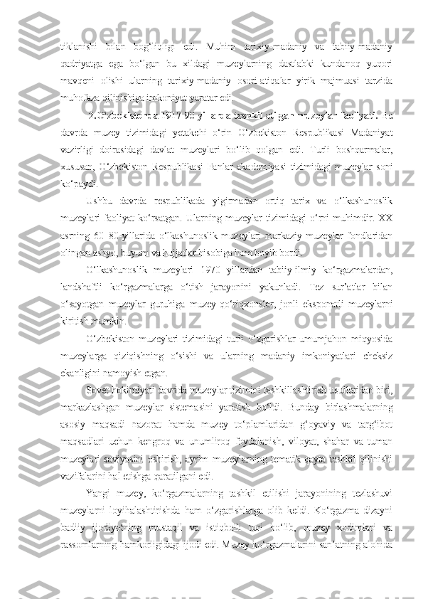 tiklanishi   bilan   bog‘liqligi   edi.   Muhim   tarixiy-madaniy   va   tabiiy-madaniy
qadriyatga   ega   bo‘lgan   bu   xildagi   muzeylarning   dastlabki   kundanoq   yuqori
mavqeni   olishi   ularning   tarixiy-madaniy   osori-atiqalar   yirik   majmuasi   tarzida
muhofaza qilinishiga imkoniyat yaratar edi. 
         2.O‘zbekistonda 1917-90 yillarda tashkil etilgan muzeylar faoliyati.   Bu
davrda   muzey   tizimidagi   yetakchi   o‘rin   O‘zbekiston   Respublikasi   Madaniyat
vazirligi   doirasidagi   davlat   muzeylari   bo‘lib   qolgan   edi.   Turli   boshqarmalar,
xususan,   O‘zbekiston   Respublikasi   Fanlar   akademiyasi   tizimidagi   muzeylar   soni
ko‘paydi.
Ushbu   davrda   respublikada   yigirmadan   ortiq   tarix   va   o‘lkashunoslik
muzeylari   faoliyat   ko‘rsatgan.   Ularning   muzeylar   tizimidagi   o‘rni   muhimdir.   XX
asrning   60–80-yillarida   o‘lkashunoslik   muzeylari   markaziy   muzeylar   fondlaridan
olingan ashyo, buyum va hujjatlar hisobiga ham boyib bordi. 
O‘lkashunoslik   muzeylari   1970   yillardan   tabiiy-ilmiy   ko‘rgazmalardan,
landshaftli   ko‘rgazmalarga   o‘tish   jarayonini   yakunladi.   Tez   sur’atlar   bilan
o‘sayotgan   muzeylar   guruhiga   muzey-qo‘riqxonalar,   jonli   eksponatli   muzeylarni
kiritish mumkin.
O‘zbekiston   muzeylari   tizimidagi   turli   o‘zgarishlar   umumjahon   miqyosida
muzeylarga   qiziqishning   o‘sishi   va   ularning   madaniy   imkoniyatlari   cheksiz
ekanligini namoyish etgan.
Sovet hokimiyati davrida muzeylar tizimini tashkillashtirish usullaridan biri,
markazlashgan   muzeylar   sistemasini   yaratish   bo‘ldi.   Bunday   birlashmalarning
asosiy   maqsadi   nazorat   hamda   muzey   to‘plamlaridan   g‘oyaviy   va   targ‘ibot
maqsadlari   uchun   kengroq   va   unumliroq   foydalanish,   viloyat,   shahar   va   tuman
muzeylari   saviyasini   oshirish,   ayrim   muzeylarning   tematik   qayta   tashkil   qilinishi
vazifalarini hal etishga qaratilgani edi.
Yangi   muzey,   ko‘rgazmalarning   tashkil   etilishi   jarayonining   tezlashuvi
muzeylarni   loyihalashtirishda   ham   o‘zgarishlarga   olib   keldi.   Ko‘rgazma   dizayni
badiiy   ijodiyotning   mustaqil   va   istiqbolli   turi   bo‘lib,   muzey   xodimlari   va
rassomlarning hamkorligidagi ijodi edi. Muzey ko‘rgazmalarini san’atning alohida 