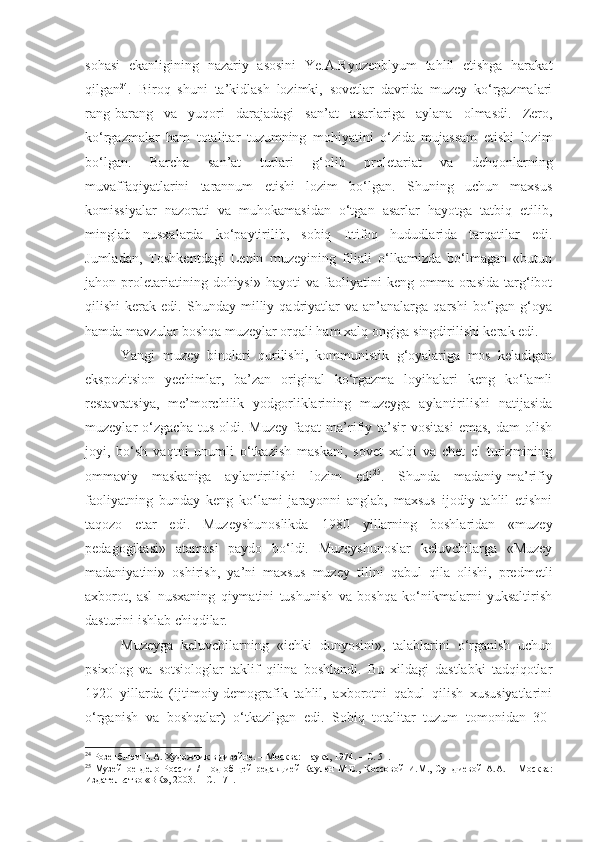 sohasi   ekanligining   nazariy   asosini   Ye.A.Ryuzenblyum   tahlil   etishga   harakat
qilgan 24
.   Biroq   shuni   ta’kidlash   lozimki,   sovetlar   davrida   muzey   ko‘rgazmalari
rang-ba rang   va   yuqori   darajadagi   san’at   asarlariga   aylana   olmasdi.   Zero,
ko‘rgazmalar   ham   totalitar   tuzumning   mohiyatini   o‘zida   mujassam   etishi   lozim
bo‘lgan.   Barcha   san’at   turlari   g‘olib   proletariat   va   dehqonlarning
muvaffaqiyatlarini   tarannum   etishi   lozim   bo‘lgan.   Shuning   uchun   maxsus
komissiyalar   nazorati   va   muhokamasidan   o‘tgan   asarlar   hayotga   tatbiq   etilib,
minglab   nusxalarda   ko‘paytirilib,   sobiq   Ittifoq   hududlarida   tarqatilar   edi.
Jumladan,   Toshkentdagi   Lenin   muzeyining   filiali   o‘lkamizda   bo‘lmagan   «butun
jahon  proletariatining  dohiysi»   hayoti   va   faoliyatini   keng   omma  orasida   targ‘ibot
qilishi   kerak   edi.  Shunday   milliy  qadriyatlar   va   an’analarga   qarshi   bo‘lgan   g‘oya
hamda mavzular boshqa muzeylar orqali ham xalq ongiga singdirilishi kerak edi.
Yangi   muzey   binolari   qurilishi,   kommunistik   g‘oyalariga   mos   keladigan
ekspozitsion   yechimlar,   ba’zan   original   ko‘rgazma   loyihalari   keng   ko‘lamli
restavratsiya,   me’morchilik   yodgorliklarining   muzeyga   aylantirilishi   natijasida
muzeylar   o‘zgacha   tus   oldi.  Muzey   faqat   ma’rifiy  ta’sir   vositasi   emas,   dam   olish
joyi,   bo‘sh   vaqtni   unumli   o‘tkazish   maskani,   sovet   xalqi   va   chet   el   turizmining
ommaviy   maskaniga   aylantirilishi   lozim   edi 25
.   Shunda   madaniy-ma’rifiy
faoliyatning   bunday   keng   ko‘lami   jarayonni   anglab,   maxsus   ijodiy   tahlil   etishni
taqozo   etar   edi.   Muzeyshunoslikda   1980   yillarning   boshlaridan   «muzey
pedagogikasi»   atamasi   paydo   bo‘ldi.   Muzeyshunoslar   keluvchilarga   «Muzey
madaniyatini»   oshirish,   ya’ni   maxsus   muzey   tilini   qabul   qila   olishi,   predmetli
axborot,   asl   nusxaning   qiymatini   tushunish   va   boshqa   ko‘nikmalarni   yuksaltirish
dasturini ishlab chiqdilar. 
Muzeyga   keluvchilarning   «ichki   dunyosini»,   talablarini   o‘rganish   uchun
psixolog   va   sotsiologlar   taklif   qilina   boshlandi.   Bu   xildagi   dastlabki   tadqiqotlar
1920   yillarda   (ijtimoiy-demografik   tahlil,   axborotni   qabul   qilish   xususiyatlarini
o‘rganish   va   boshqalar)   o‘tkazilgan   edi.   Sobiq   totalitar   tuzum   tomonidan   30-
24
  Розенблюм Е.А. Художник в дизайне. – Москва: Наука, 1974. – С. 51. 
25
  Музейное  дело России  /   П од  об щей   редакцией  Каулен  М.Е. ,   Коссов ой   И.М.,  Сундиев ой   А.А.   – М осква :
Издательство «ВК», 2003.   – С. 171 . 