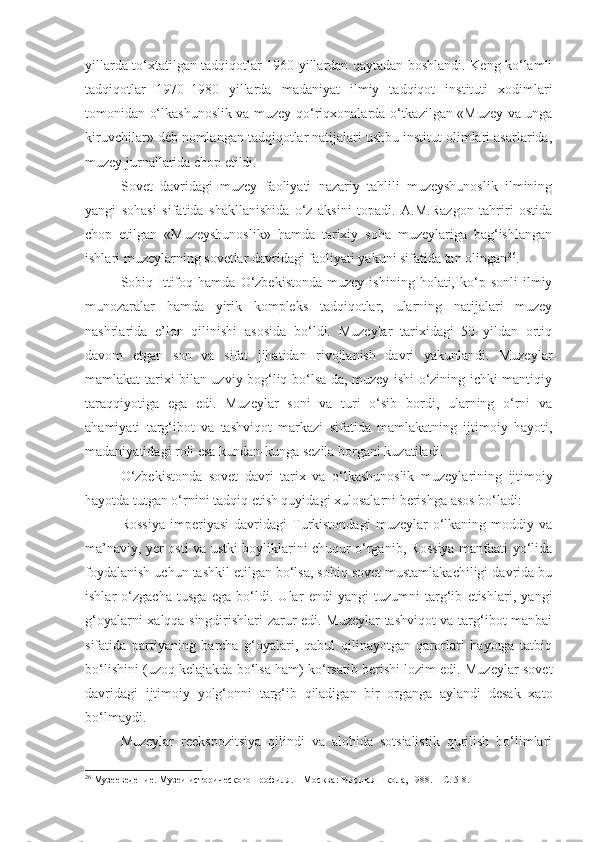 yillarda to‘xtatilgan tadqiqotlar 1960 yillardan qaytadan boshlandi. Keng ko‘lamli
tadqiqotlar   1970–1980   yillarda   madaniyat   ilmiy   tadqiqot   instituti   xodimlari
tomonidan o‘lkashunoslik va muzey-qo‘riqxonalarda o‘tkazilgan «Muzey va unga
kiruvchilar» deb nomlangan tadqiqotlar natijalari ushbu institut olimlari asarlarida,
muzey jurnallarida chop etildi. 
Sovet   davridagi   muzey   faoliyati   nazariy   tahlili   muzeyshunoslik   ilmining
yangi   sohasi   sifatida   shakllanishida   o‘z   aksini   topadi.   A.M.Razgon   tahriri   ostida
chop   etilgan   «Muzeyshunoslik»   hamda   tarixiy   soha   muzeylariga   bag‘ishlangan
ishlari muzeylarning sovetlar davridagi faoliyati yakuni sifatida tan olingan 26
.
Sobiq  Ittifoq  hamda   O‘zbekistonda   muzey   ishining   holati,  ko‘p  sonli   ilmiy
munozaralar   hamda   yirik   kompleks   tadqiqotlar,   ularning   natijalari   muzey
nashrlarida   e’lon   qilinishi   asosida   bo‘ldi.   Muzeylar   tarixidagi   50   yildan   ortiq
davom   etgan   son   va   sifat   jihatidan   rivojlanish   davri   yakunlandi.   Muzeylar
mamlakat tarixi bilan uzviy bog‘liq bo‘lsa-da, muzey ishi o‘zining ichki mantiqiy
taraqqiyotiga   ega   edi.   Muzeylar   soni   va   turi   o‘sib   bordi,   ularning   o‘rni   va
ahamiyati   targ‘ibot   va   tashviqot   markazi   sifatida   mamlakatning   ijtimoiy   hayoti,
madaniyatidagi roli esa kundan-kunga sezila borgani kuzatiladi. 
O‘zbekistonda   sovet   davri   t arix   va   o‘lkashunoslik   muzeylarining   ijtimoiy
hayotda tutgan o‘rni ni tadqiq etish quyidagi xulosalarni berishga asos bo‘ladi: 
Rossiya   imperiyasi   davridagi   Turkistondagi   muzeylar   o‘lkaning   moddiy   va
ma’naviy, yer osti va ustki boyliklarini chuqur o‘rganib, Rossiya manfaati yo‘lida
foydalanish uchun tashkil etilgan bo‘lsa, sobiq sovet mustamlakachiligi davrida bu
ishlar   o‘zgacha   tusga   ega   bo‘ldi.   Ular   endi   yangi   tuzumni   targ‘ib   etishlari,   yangi
g‘oyalarni xalqqa singdirishlari zarur edi. Muzeylar tashviqot va targ‘ibot manbai
sifatida   partiyaning   barcha   g‘oyalari,   qabul   qilinayotgan   qarorlari   hayotga   tatbiq
bo‘lishini (uzoq kelajakda bo‘lsa ham) ko‘rsatib berishi lozim edi. Muzeylar sovet
davridagi   ijtimoiy   yolg‘onni   targ‘ib   qiladigan   bir   organga   aylandi   desak   xato
bo‘lmaydi.
Muzeylar   reekspozitsiya   qilindi   va   alohida   sotsialistik   qurilish   bo‘limlari
26
  Музееведение. Музеи исторического профиля. – М осква :  Высшая школа,  1988. – С. 5-8. 