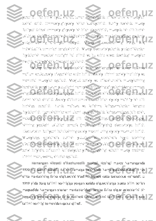 yaratildi.   Har   bir   viloyat,   shahar,   tuman   markazlarida   o‘lkashunoslik   muzeylari
tashkil   etildi.   Ommaviy-g‘oyaviy   ishlar   kuchaytirildi.   Sun’iy   ravishda   muzey
faoliyati doirasi ommaviy g‘oyaviy ish bilan qisqartirildi, muzeyda ish olib borish
uslubi va shakllari primitiv (sodda)lashtirildi. G‘oyaga mos kelmaydigan madaniy
yodgorliklarning   ahamiyati   pasaydi.   Muzey   muassasalarining   o‘ziga   xos,
individuallik   tomonlari   tenglashtirildi.   Muzey   ekspozitsiyalarida   yodgorliklardan
foydalanish   masalasi   noto‘g‘ri   hal   qilindi   va   bu   sobiq   sovet   davridagi   muzeylar
rivojida salbiy ta’sir ko‘rsatgani aniqlandi.
Muzey   tarmoqlarini   qayta   tashkil   etish   va   kengaytirish   davom   etdi   va
ma’lum   strukturaviy   o‘zgarishlar   sodir   bo‘ldi.   Asosiy   o‘rinni   tarixiy-inqilobiy   va
memorial   muzeylar   egalladi.   Mavjud   tarixiy   va   o‘lkashunoslik   muzeylarining
barchasida yangi tuzum yutuqlarini namoyish etib, uning g‘oyalarini keng ommaga
singdiruvchi ekspozitsiyalar paydo bo‘ldi. O‘lkashunoslik muzeylarining tipologik
tizimi ishlab chiqildi. Asosiy e’tibor tomoshabinlar  bilan siyosiy-ma’rifiy ish olib
borishga   qaratildi.   Bunda   ma’ruza   va   ko‘chma   ko‘rgazmalardan   kengroq
foydalanildi. Tomoshabinlar soni ularni uyushgan holda ko‘rgazmalarga jalb etish,
maktablar   bilan   ommaviy   ishlar   olib   borish   hisobiga   oshirildi.   Ekspozitsiya
ishining   yetakchi   uslublari   tematik   (mavzular   bo‘yicha)   ekspozitsiya   bo‘ldi.
Ekspozitsion faoliyatni baholashning asosiy mezoni uning siyosiy mazmuni bo‘ldi.
Muzeylarga   sotsialistik   qurilish   yutuqlari   va   sotsialistik   hayot   tarzining
afzalliklarini   ekspozitsiyalarda  aks  ettirish  zimmasi   yuklatildi. Lekin ularda sovet
tarixi   bo‘yicha   to‘laqonli   kolleksiyalar   yo‘q   bo‘lganligi   sababli   muzey   predmeti
o‘rnini matn, sxema, shiorlar egalladi.
Namangan   viloyati   o‘lkashunoslik   muzeyi .   Keyingi   muzey   Namanganda
1920   yili   tashkil   etiladi.   Bu   ishni   amalga   oshirishda   Namangan   shahridagi   1-rus
o‘rta  maktabining fizika  o‘qituvchisi  Vladimir  Ivanov  katta  tashabbus  ko‘rsatdi.  U
1919   yilda   Xalq   ta’limi   nozirligiga   yozgan   xatida   o‘quvchilarga   puxta   bilim   berish
maqsadida   Namangan   shahar   maktablaridagi   barcha   fizika   o‘quv   asboblarini   bir
joyga   yig‘ishni   va   yagona   fizika   kabineti   tashkil   qilishni   taklif   etdi.   Bu   taklif   xalq
ta’limi nozirligi tomonidan qabul qilindi.  