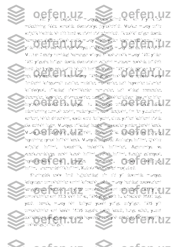 1920   yil   20   avgust   kuni   muzeyga   asos   solindi   va   1-son   7   yillik   rus
maktabining   ikkita   xonasida   ekspozitsiya   joylashtirildi.   Mazkur   muzey   to‘liq
xo‘jalik hisobida ish olib bordi va o‘zini o‘zi ta’minladi. Ilk tashkil etilgan davrda
Namangan   shahar   o‘lkashunoslik   muzeyi,   1934   yildan   keyin   tumanlararo,   1938
yildan boshlab esa  Namangan viloyat o‘lkashunoslik  muzeyi  deb atala boshlandi.
M.I.Ben-Gerariy nomidagi  Namangan  viloyat  o‘lkashunoslik  muzeyi  1920 yildan
1930   yilgacha   bo‘lgan   davrda   ekspozitsion   zallarini   muntazam   ravishda   to‘ldirib
bordi. har 5 yilga reja tuzilib ish olib borildi. Masalan 1930 yilda tuzilgan 5 yillik
reja   qo‘yidagilardan   iborat:   Muzey   1930   yildan   boshlab   ish   rejasida   muzey
fondlarini   ko‘rgazmali   qurollar,   modellar,   manikenlar,   turli   hayvonlar   tulumlari
kolleksiyasi,   o‘lkadagi   o‘simliklardan   namunalar,   turli   xildagi   preparatlar,
diaramalar,   kartinalar,   chizmatasvirlar,   turmushda   ishlatiladigan   buyumlar   bilan
boyitishni   maqsad   qilib   qo‘ydi.   Bu   kolleksiya   to‘plamlari   mazkur   o‘lka
odamlarining   turmush   tarzini,   madaniyatini,   bilim   darajasini,   ilm-fan   yutuqlarini,
san’atni, ishlab chiqarishni, savdo-sotiq faoliyatini, aloqa yo‘llari  kabilarni  o‘zida
aks   ettirishi   lozim.   Muzeyga   o‘lkadagi   barcha   muassasalar   yordam   berishi   kerak.
Muzey   aholi   talablarini   aks   ettirishi,   mazkur   o‘lka   tabiatining   va   ijtimoiy
hayotining   oynasi   bo‘lishi   kerak.   Muzeyda   to‘qqizta:   Zoologiya   bo‘limi,   Qishloq
xo‘jaligi   bo‘limi,   Paxtachilik,   ipakchilik   bo‘limlari,   Agronomiya   va
zararkunandalarga   qarshi   kurash   bo‘limi,   Inqilob   bo‘limi,   Suratlar   galereyasi,
haykaltaroshlik   va   gravyura   namunalari,   Tarixiy   arxeologik
bo‘lim,Hunarmandchilik bo‘limi, Xudosizlik bo‘limlari mavjud edi. 
Shuningdek   arxiv   fondi   hujjatlaridagi   o‘n   olti   yil   davomida   muzeyga
kelayotgan   tomoshabinlar   sonini   ko‘rsatish,   ushbu   muzey   haqidagi   tasavvurlarni
kengaytiradi:     xar   ikki   uch   yildan   tomoshabinlar   soni   orta   borgan.   1920   yillari
tomoshabinlar soni 3205 kishi  bo‘lsa, 1934 yilga kelib bu ko‘rsatkich 36770 taga
yetdi.   Demak,   muzey   ishi   faoliyati   yaxshi   yo‘lga   qo‘yilgan.   1935   yili
tomashabinlar   soni   keskin   16075   tagacha   tushib   ketadi,   bunga   sabab,   yuqori
tashkilotlar buyrug‘iga asosan, tirik hayvonlar namoyish etiladigan bo‘limi yopilib,
Toshkentga jo‘natilgan.  