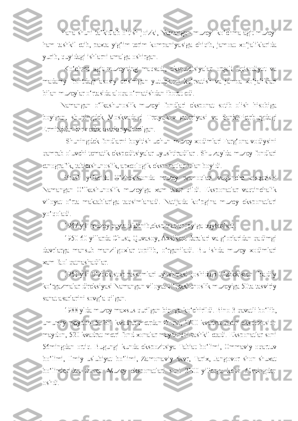 Yana shuni  ta’kidlab o‘tish joizki, Namangan muzeyi ko‘chma agit-muzeyi
ham   tashkil   etib,   paxta   yig‘im-terim   kompaniyasiga   chiqib,   jamoat   xo‘jaliklarida
yurib, quyidagi ishlarni amalga oshirgan.
Ko‘chma   agit-muzeyning   maqsadi,   ekspozitsiyalar   orqali   iqtisodiyot   va
madaniy   frontdagi   asosiy   erishilgan   yutuqlarni   ko‘rsatish   va   jamoa   xo‘jaliklari
bilan muzeylar o‘rtasida aloqa o‘rnatishdan iborat edi.
Namangan   o‘lkashunoslik   muzeyi   fondlari   eksponat   sotib   olish   hisobiga
boyigan,   shuningdek   Moskvadagi   Tretyakov   galeriyasi   va   Sankt-Petrburgdagi
Ermitajdan bir necha asarlar yuborilgan.
 Shuningdek fondlarni boyitish uchun  muzey xodimlari Farg‘ona vodiysini
qamrab oluvchi tematik ekspeditsiyalar uyushtiradilar . Shu zaylda muzey fondlari
etnografik, tabiatshunoslik, arxeologik eksponatlar bilan boyidi.
Urush   yillarida   O‘zbekistonda   muzey   tarmoqlari   vaqtincha   qisqarishi
Namangan   O‘lkashunoslik   muzeyiga   xam   tasir   qildi.   Eksponatlar   vaqtinchalik
viloyat   o‘rta   maktablariga   taqsimlanadi.   Natijada   ko‘pgina   muzey   eksponatlari
yo‘qoladi.
1947 yili muzey qayta tiklanib,eksponatlar joyiga qaytariladi.
1950-60 yillarda Chust, Quvasoy, Axsikent daralari va g‘orlaridan qadimgi
davrlarga   mansub   manzilgoxlar   topilib,   o‘rganiladi.   Bu   ishda   muzey   xodimlari
xam faol qatnashadilar.
1961 yili O‘zbekiston rassomlari uyushmasi qoshidagi O‘zbekiston   Badiiy
ko‘rgazmalar direksiyasi Namangan viloyat O‘lkashunoslik muzeyiga 50ta tasviriy
sanat asarlarini sovg‘a qilgan.
1988 ylda muzey maxsus qurilgan binoga ko‘chirildi. Bino 3 qavatli bo‘lib,
umumiy maydoni 53201 kvadrat  metrdan iborat, 1700 kvadrat  metri  ekspozitsion
maydon, 520 kvadrat metri fond xonalar maydonini tashkil etadi. Eksponatlar soni
56mingdan   ortiq.   Bugungi   kunda   ekspozitsiya   Tabiat   bo‘limi,   Ommaviy   oqartuv
bo‘limi,   Ilmiy   uslubiyat   bo‘limi,   Zamonaviy   davr,   Tarix,   Jangovor   shon-shuxat
bo‘limlaridan   iborat.   Muzey   eksponatlari   soni   2000-yillarga   kelib   61mingdan
oshdi. 