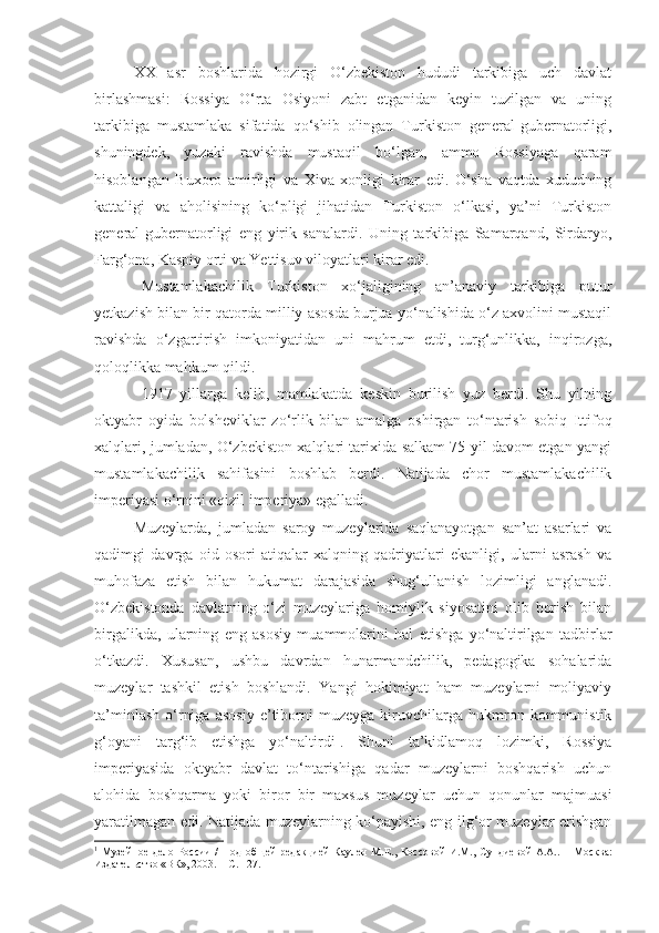 XX   asr   boshlarida   hozirgi   O‘zbekiston   hududi   tarkibiga   uch   davlat
birlashmasi:   Rossiya   O‘rta   Osiyoni   zabt   etganidan   keyin   tuzilgan   va   uning
tarkibiga   mustamlaka   sifatida   qo‘shib   olingan   Turkiston   general-gubernatorligi,
shuningdek,   yuzaki   ravishda   mustaqil   bo‘lgan,   ammo   Rossiyaga   qaram
hisoblangan   Buxoro   amirligi   va   Xiva   xonligi   kirar   edi.   O‘sha   vaqtda   xududning
kattaligi   va   aholisining   ko‘pligi   jihatidan   Turkiston   o‘lkasi,   ya’ni   Turkiston
general-gubernatorligi   eng   yirik   sanalardi.   Uning   tarkibiga   Samarqand,   Sirdaryo,
Farg‘ona, Kaspiy orti va Yettisuv viloyatlari kirar edi.
Mustamlakachilik   Turkiston   xo‘jaligining   an’anaviy   tarkibiga   putur
yetkazish bilan bir qatorda milliy asosda burjua yo‘nalishida o‘z axvolini mustaqil
ravishda   o‘zgartirish   imkoniyatidan   uni   mahrum   etdi,   turg‘unlikka,   inqirozga,
qoloqlikka mahkum qildi.
1917   yillarga   kelib,   mamlakatda   keskin   burilish   yuz   berdi.   Shu   yilning
oktyabr   oyida   bolsheviklar   zo‘rlik   bilan   amalga   oshirgan   to‘ntarish   sobiq   Ittifoq
xalqlari, jumladan, O‘zbekiston xalqlari tarixida salkam 75 yil davom etgan yangi
mustamlakachilik   sahifasini   boshlab   berdi.   Natijada   chor   mustamlakachilik
imperiyasi o‘rnini «qizil imperiya» egalladi.
Muzeylarda,   jumladan   saroy   muzeylarida   saqlanayotgan   san’at   asarlari   va
qadimgi   davrga   oid   osori-atiqalar   xalqning   qadriyatlari   ekanligi,   ularni   asrash   va
muhofaza   etish   bilan   hukumat   darajasida   shug‘ullanish   lozimligi   anglanadi.
O‘zbekistonda   davlatning   o‘zi   muzeylariga   homiylik   siyosatini   olib   borish   bilan
birgalikda,   ularning   eng   asosiy   muammolarini   hal   etishga   yo‘naltirilgan   tadbirlar
o‘tkazdi.   Xususan,   ushbu   davrdan   hunarmandchilik,   pedagogika   sohalarida
muzeylar   tashkil   etish   boshlandi.   Yangi   hokimiyat   ham   muzeylarni   moliyaviy
ta’minlash   o‘rniga   asosiy   e’tiborni   muzeyga   kiruvchilarga   hukmron  kommunistik
g‘oyani   targ‘ib   etishga   yo‘naltirdi 1
.   Shuni   ta’kidlamoq   lozimki,   Rossiya
imperiyasida   oktyabr   davlat   to‘ntarishiga   qadar   muzeylarni   boshqarish   uchun
alohida   boshqarma   yoki   biror   bir   maxsus   muzeylar   uchun   qonunlar   majmuasi
yaratilmagan edi. Natijada muzeylarning ko‘payishi, eng ilg‘or muzeylar erishgan
1
  Музейное  дело  России   /   П од   об щей   редакцией  Каулен   М.Е. ,   Коссов ой   И.М.,  Сундиев ой   А.А..   –  М осква :
Издательство «ВК», 2003.   – С. 127. 