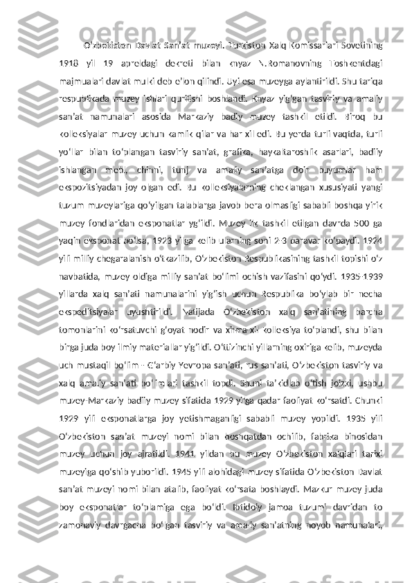 O‘zbekiston   Davlat   San’at   muzeyi.   Turkiston   Xalq   Komissarlari   Sovetining
1918   yil   19   apreldagi   dekreti   bilan   knyaz   N.Romanovning   Toshkentdagi
majmualari davlat mulki deb e’lon qilindi.  Uyi esa muzeyga aylantirildi. Shu tariqa
respublikada   muzey   ishlari   qurilishi   boshlandi.   Knyaz   yig‘gan   tasviriy   va   amaliy
san’at   namunalari   asosida   Markaziy   badiy   muzey   tashkil   etildi.   Biroq   bu
kolleksiyalar   muzey  uchun   kamlik   qilar   va  har   xil  edi.  Bu   yerda   turli  vaqtda,  turli
yo‘llar   bilan   to‘plangan   tasviriy   san’at,   grafika,   haykaltaroshlik   asarlari,   badiiy
ishlangan   mebl,   chinni,   tunj   va   amaliy   san’atga   doir   buyumlar   ham
ekspozitsiyadan   joy   olgan   edi.   Bu   kolleksiyalarning   cheklangan   xususiyati   yangi
tuzum   muzeylariga  qo‘yilgan   talablarga  javob   bera  olmasligi  sababli   boshqa  yirik
muzey   fondlaridan   eksponatlar   yg‘ildi.   Muzey   ilk   tashkil   etilgan   davrda   500   ga
yaqin   eksponat   bo‘lsa,   1923   yilga   kelib   ularning   soni   2-3   baravar   ko‘paydi.   1924
yili milliy chegaralanish o‘tkazilib, O‘zbekiston Respublikasining tashkil topishi o‘z
navbatida,   muzey   oldiga   milliy   san’at   bo‘limi   ochish   vazifasini   qo‘ydi.   1935-1939
yillarda   xalq   san’ati   namunalarini   yig‘ish   uchun   Respublika   bo‘ylab   bir   necha
ekspeditsiyalar   uyushtirildi.   Natijada   O‘zbekiston   xalq   san’atining   barcha
tomonlarini   ko‘rsatuvchi   g‘oyat   nodir   va   xilma-xil   kolleksiya   to‘plandi,   shu   bilan
birga juda boy ilmiy materiallar yig‘ildi. O‘ttizinchi yillarning oxiriga kelib, muzeyda
uch  mustaqil  bo‘lim  - G‘arbiy  Yevropa san’ati,  rus  san’ati,  O‘zbekiston  tasviriy  va
xalq   amaliy   san’ati   bo‘limlari   tashkil   topdi.   Shuni   ta’kidlab   o‘tish   joizki,   ushbu
muzey-Markaziy badiiy muzey sifatida 1929 yilga qadar faoliyat ko‘rsatdi. Chunki
1929   yili   eksponatlarga   joy   yetishmaganligi   sababli   muzey   yopildi.   1935   yili
O‘zbekiston   san’at   muzeyi   nomi   bilan   boshqatdan   ochilib,   fabrika   binosidan
muzey   uchun   joy   ajratildi.   1941   yildan   bu   muzey   O‘zbekiston   xalqlari   tarixi
muzeyiga qo‘shib yuborildi. 1945 yili alohidagi muzey sifatida O‘zbekiston  Davlat
san’at   muzeyi   nomi   bilan   atalib,   faoliyat   ko‘rsata   boshlaydi.   Mazkur   muzey   juda
boy   eksponatlar   to‘plamiga   ega   bo‘ldi.   Ibtidoiy   jamoa   tuzumi   davridan   to
zamonaviy   davrgacha   bo‘lgan   tasviriy   va   amaliy   san’atning   noyob   namunalari, 