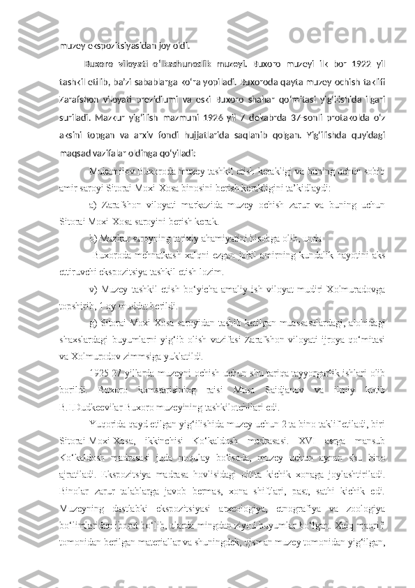 muzey ekspozitsiyasidan joy oldi.
Buxoro   viloyati   o‘lkashunoslik   muzeyi .   Buxoro   muzeyi   ilk   bor   1922   yil
tashkil etilib, ba’zi sabablarga ko‘ra yopiladi. Buxoroda qayta muzey ochish taklifi
Zarafshon   viloyati   prezidiumi   va   eski   Buxoro   shahar   qo‘mitasi   yig‘ilishida   ilgari
suriladi.   Mazkur   yig‘ilish   mazmuni   1926   yil   7   dekabrda   37-sonli   protakolda   o‘z
aksini   topgan   va   arxiv   fondi   hujjatlarida   saqlanib   qolgan.   Yig‘ilishda   quyidagi
maqsad vazifalar oldinga qo‘yiladi:
Mukamilov Buxoroda muzey tashkil etish kerakligi va buning uchun sobiq
amir saroyi Sitorai Moxi-Xosa binosini berish kerakligini ta’kidlaydi:
a)   Zarafshon   viloyati   markazida   muzey   ochish   zarur   va   buning   uchun
Sitorai Moxi-Xosa saroyini berish kerak.
b) Mazkur saroyning tarixiy ahamiyatini hisobga olib, unda 
  Buxoroda   mehnatkash   xalqni   ezgan   johil   amirning  kundalik   hayotini   aks
ettiruvchi ekspozitsiya tashkil etish lozim.
v)   Muzey   tashkil   etish   bo‘yicha   amaliy   ish   viloyat   mudiri   Xolmuradovga
topshirib, 1 oy muddat berildi. 
g) Sitorai-Moxi-Xosa saroyidan tashib ketilgan muassasalardagi, alohidagi
shaxslardagi   buyumlarni   yig‘ib   olish   vazifasi   Zarafshon   viloyati   ijroya   qo‘mitasi
va Xolmurodov zimmsiga yuklatildi.
1925-27 yillarda muzeyni ochish uchun shu tariqa tayyorgarlik ishlari olib
borildi.   Buxoro   komstarisining   raisi   Musa   Saidjanov   va   ilmiy   kotib
B.I.Dudkeevilar Buxoro muzeyining tashkilotchilari edi.
Yuqorida qayd etilgan yig‘ilishida muzey uchun 2 ta bino taklif etiladi, biri
Sitorai-Moxi-Xosa,   ikkinchisi   Ko‘kaldosh   madrasasi.   XVI   asrga   mansub
Ko‘kaldosh   madrasasi   juda   noqulay   bo‘lsada,   muzey   uchun   aynan   shu   bino
ajratiladi.   Ekspozitsiya   madrasa   hovlisidagi   oltita   kichik   xonaga   joylashtiriladi.
Binolar   zarur   talablarga   javob   bermas,   xona   shiftlari,   past,   sathi   kichik   edi.
Muzeyning   dastlabki   ekspozitsiyasi   arxeologiya,   etnografiya   va   zoologiya
bo‘limlaridan iborat bo‘lib, ularda mingdan ziyod buyumlar bo‘lgan. Xalq maorifi
tomonidan berilgan materiallar va shuningdek, qisman muzey tomonidan yig‘ilgan, 
