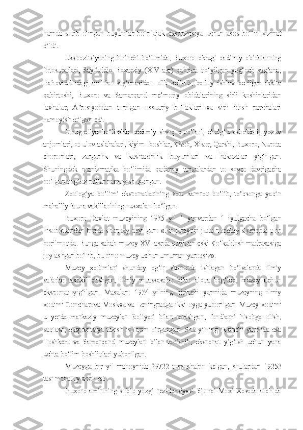 hamda   sotib   olingan   buyumlar   bo‘rilajak   ekspozitsiya   uchun   asos   bo‘lib   xizmat
qildi.
Ekspozitsiyaning   birinchi   bo‘limida,   Buxoro   okrugi   qadimiy   obidalarning
fotosuratlari,   Sayfuddin   Boxarziy   (XIV   asr)   qabriga   qo‘yilgan   yog‘och   sag‘ana,
Bahoviddindagi   amirlar   sag‘anasidan   olib   kelinib,   badiiy   ishlov   berilgan   ikkita
qabirtoshi,   Buxoro   va   Samarqand   me’moriy   obidalarining   sirli   koshinlaridan
lavhalar,   Afrosiyobdan   topilgan   ossuariy   bo‘laklari   va   sirli   idish   parchalari
namoyish etilgan edi.
Etnografiya   bo‘limida   qadimiy   sharq   qurollari,   cholg‘u   asboblari,   yozuv
anjomlari, ot-ulov aslahalari, kiyim- boshlar, Kitob, Xisor, Qarshi, Buxoro, Nurota
choponlari,   zargarlik   va   kashtachilik   buyumlari   va   hakozalar   yig‘ilgan.
Shuningdek   numizmatika   bo‘limida   qadimiy   tangalardan   to   sovet   davrigacha
bo‘lgan qog‘oz pullar namoyish qilingan.
Zoologiya   bo‘limi   eksponatlarining   soni   kamroq   bo‘lib,   to‘qsonga   yaqin
mahalliy fauna vakillarining nusxalari bo‘lgan.
Buxoro   Davlat   muzeyining   1935   yil   1   yanvardan   1   iyulgacha   bo‘lgan
hisobotlaridan birida shunday  deyilgan: «Ish jarayoni  juda noqulay sharoitda olib
borilmoqda. Bunga sabab muzey XVI asrda qurilgan eski Ko‘kaldosh madrasasiga
joylashgan bo‘lib, bu bino muzey uchun umuman yaroqsiz». 
Muzey   xodimlari   shunday   og‘ir   sharoitda   ishlagan   bo‘lsalarda   ilmiy
safarlar   tashkil   etishgan,   ilmiy   muassasalar   bilan   aloqa   bog‘lab,   muzey   uchun
eksponat   yig‘ilgan.   Masalan:   1934   yilning   birinchi   yarmida   muzeyning   ilmiy
xodimi Goncharova Moskva va Leningradga ikki oyga yuborilgan. Muzey xodimi
u   yerda   markaziy   muzeylar   faoliyati   bilan   tanishgan,   fondlarni   hisobga   olish,
saqlash, ekspozitsiya tuzish ishlarini o‘rgangan. Shu yilning ikkinchi yarmida esa
Toshkent   va   Samarqand   muzeylari   bilan   tanishib,   eksponat   yig‘ish   uchun   yana
uchta bo‘lim boshliqlari yuborilgan.
Muzeyga   bir   yil   maboynida   29722   tomoshabin   kelgan,   shulardan   19253
tasi mahalliy aholi edi.
Buxoro   amirining   sobiq   yozgi   rezidensiyasi   Sitorai-Moxi-Xosada   alohida 