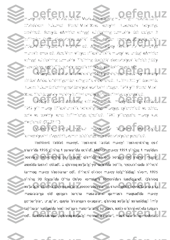 muzey ochish xam ko‘zda tutiladi. Mazkur masalaning muhimligini nazarda tutib,
O‘zbekiston   hukumati   Sitorai-Moxi-Xosa   saroyini   Buxarstaris   ixtiyoriga
topshiradi.   Saroyda   «Amirlar   so‘nggi   sulolasining   turmushi»   deb   atalgan   3
bo‘limdan   iborat   ekspozitsiya   tashkil   etildi.   Bundan   ommaga   g‘oyaviy   ta’sir
o‘tkazishda   foydalanish   mumkin   edi.   Ammo   muzey   ixtisosi   o‘z   mazmuniga
munosib   emas   edi.   Zarafshon   viloyat   o‘lkashunoslik   muzeyi   va   undagi   «Amirlar
so‘nggi   sulolasining   turmushi»   filialining   dastlabki   ekspozitsiyasi   ko‘plab   jiddiy
nuqsonlarga ega bo‘lib, tarixiy-tematik prinsipda yondashilmagan edi.
Muzeyda o‘lkashunoslik ixtisosligi 1945 yili shaharning qadimiy memoriy
obidasi-Arkka ko‘chirilganidan so‘ng to‘la shakillanadi. Bu bino 300 yil davomida
Buxoro hukumdorlarining rezidensiyasi vazifasini o‘tagan. 1948 yili Sitorai-Moxi-
Xosa filialida tarixiy-maishiy bo‘limi amaliy san’at bo‘limiga aylantiriladi. 
1955   yili   Buxoro   Amirining   sobiq   zindonida   –muzey   burchagi   ochiladi.
1969   yili   muzey   O‘lkashunoslik   ixtisosligidagi   muzeyga   aylantiriladi   va   tabiat,
tarix   va   tasviriy   sanat   bo‘limlariga   ajratiladi.   1980   yillargacha   muzey   sust
rivojlanadi. (20-23-ill). 
Mustaqillik   davrida   mazkur   muzey   o‘z   faoliyatini,   ekspozitsion
konsepsiyasini o‘zgartirib, zamon talablariga mos ekspozitsiyalar yaratiladi.
Toshkent   Tabiat   muzeyi .   Toshkent   Tabiat   muzeyi   Toshkentning   eski
shahrida 1926 yilning 1 yanvarida ochildi. Mazkur muzey 1921 yilning 1 mayidan
boshlab   Toshkentning   eski   shahar   qismida   ish   olib   borgan   Eski   shahar   muzeyi
asosida tashkil etiladi.   U qishloq xo‘jaligi yo‘nalishida bo‘lib, respublikada birinchi
tarmoq   muzey   hisoblanar   edi.   Birinchi   o‘zbek   muzey   to‘g‘risidagi   nizom,   1925
yilning   20   fevralida   O‘rta   Osiyo   komstaris   tomonidan   tasdiqlandi.   Qishloq
xo‘jaligini va o‘lka qishloq xo‘jalik kooperatsiyalarini, shuningdek bevosita ana shu
masalalarga   oid   qolgan   barcha   masalalarni   qamrash   maqsadida   muzey
gerbariylar,   urug‘lar,   qayta   ishlangan   ozuqalar,   qishloq   xo‘jaligi   sohasidagi   ilmiy
tajribalar natijasida hosil bo‘lgan materiallarni to‘plash, sotib olishni ko‘zda tutgan
edi. Bundan tashqari, qishloq xo‘jaligi mehnat qurollari, mashinalarining modellari 