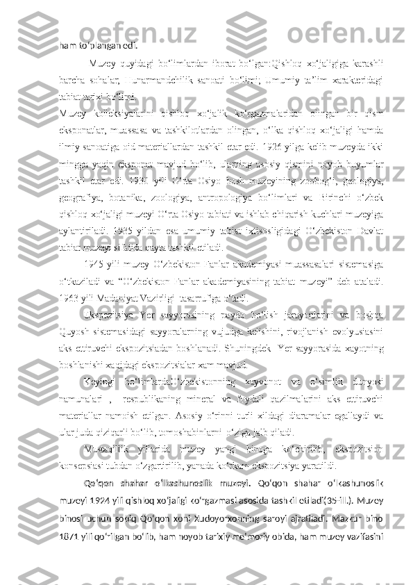 ham to‘plangan edi.
Muzey   quyidagi   bo‘limlardan   iborat   bo‘lgan:Qishloq   xo‘jaligiga   karashli
barcha   sohalar;   Hunarmandchilik   sanoati   bo‘limi;   Umumiy   ta’lim   xarakteridagi
tabiat tarixi bo‘limi.
Muzey   kolleksiyalarini   qishloq   xo‘jalik   ko‘rgazmalaridan   olingan   bir   qism
eksponatlar,   muassasa   va   tashkilotlardan   olingan,   o‘lka   qishloq   xo‘jaligi   hamda
ilmiy sanoatiga oid materiallardan tashkil etar edi. 1926 yilga kelib muzeyda ikki
mingga   yaqin   eksponat   mavjud   bo‘lib,   ularning   asosiy   qismini   noyob   buyumlar
tashkil   etar   edi.   1930   yili   O‘rta   Osiyo   bosh   muzeyining   zoobog‘i,   geologiya,
geografiya,   botanika,   zoologiya,   antropologiya   bo‘limlari   va   Birinchi   o‘zbek
qishloq xo‘jaligi muzeyi O‘rta Osiyo tabiati va ishlab chiqarish kuchlari muzeyiga
aylantiriladi.   1935   yildan   esa   umumiy   tabiat   ixtisosligidagi   O‘zbekiston   Davlat
tabiat muzeyi sifatida qayta tashkil etiladi.
1945   yili   muzey   O‘zbekiston   Fanlar   akademiyasi   muassasalari   sistemasiga
o‘tkaziladi   va   “O‘zbekiston   Fanlar   akademiyasining   tabiat   muzeyi”   deb   ataladi.
1963 yili Madaniyat Vazirligi  tasarrufiga o‘tadi.
Ekspozitsiya   Yer   sayyorasining   paydo   bo‘lish   jarayonlarini   va   boshqa
Quyosh   sistemasidagi   sayyoralarning   vujudga   kelishini,   rivojlanish   evolyusiasini
aks ettiruvchi  ekspozitsiadan  boshlanadi. Shuningdek   Yer sayyorasida  xayotning
boshlanishi xaqidagi ekspozitsialar xam mavjud.
Keyingi   bo‘limlardaO‘zbekistonning   xayvonot   va   o‘simlik   dunyosi
namunalari   ,     respublikaning   mineral   va   foydali   qazilmalarini   aks   ettiruvchi
materiallar   namoish   etilgan.   Asosiy   o‘rinni   turli   xildagi   diaramalar   egallaydi   va
ular juda qiziqarli bo‘lib, tomoshabinlarni  o‘ziga jalb qiladi.
Mustaqillik   yillarida   muzey   yangi   binoga   ko‘chirilib,   ekspozitsion
konsepsiasi tubdan o‘zgartirilib, yanada ko‘rkam ekspozitsiya yaratildi.
Qo‘qon   shahar   o‘lkashunoslik   muzeyi .   Qo‘qon   shahar   o‘lkashunoslik
muzeyi 1924 yili qishloq xo‘jaligi ko‘rgazmasi asosida tashkil etiladi(35-ill.). Muzey
binosi   uchun   sobiq   Qo‘qon   xoni   Xudoyorxonning   saroyi   ajratiladi.   Mazkur   bino
1871 yili qo‘rilgan bo‘lib, ham noyob tarixiy me’moriy obida, ham muzey vazifasini 