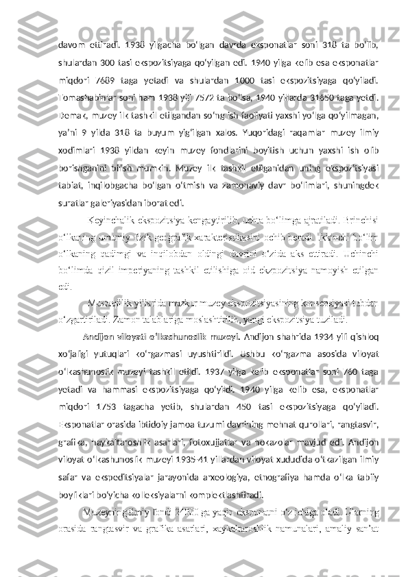 davom   ettiradi.   1938   yilgacha   bo‘lgan   davrda   eksponatlar   soni   318   ta   bo‘lib,
shulardan   300  tasi   ekspozitsiyaga   qo‘yilgan   edi.   1940  yilga   kelib   esa  eksponatlar
miqdori   7689   taga   yetadi   va   shulardan   1000   tasi   ekspozitsiyaga   qo‘yiladi.
Tomashabinlar soni ham 1938 yili 7572 ta bo‘lsa, 1940 yillarda 31650 taga yetdi.
Demak, muzey ilk tashkil etilgandan so‘ng ish faoliyati yaxshi yo‘lga qo‘yilmagan,
ya’ni   9   yilda   318   ta   buyum   yig‘ilgan   xalos.   Yuqoridagi   raqamlar   muzey   ilmiy
xodimlari   1938   yildan   keyin   muzey   fondlarini   boyitish   uchun   yaxshi   ish   olib
borishganini   bilish   mumkin.   Muzey   ilk   tashkil   etilganidan   uning   ekspozitsiyasi
tabiat,   inqilobgacha   bo‘lgan   o‘tmish   va   zamonaviy   davr   bo‘limlari,   shuningdek
suratlar galeriyasidan iborat edi.
Keyinchalik ekspozitsiya kengaytirilib, uchta bo‘limga ajratiladi. Brinchisi
o‘lkaning umumiy fizik-geografik xarakteristikasini  ochib beradi. Ikkinchi  bo‘lim
o‘lkaning   qadimgi   va   inqilobdan   oldingi   davrini   o‘zida   aks   ettiradi.   Uchinchi
bo‘limda   qizil   imperiyaning   tashkil   etilishiga   oid   ekzpozitsiya   namoyish   etilgan
edi. 
Mustaqillik yillarida mazkur muzey ekspozitsiyasining konsepsiyasi tubdan
o‘zgartiriladi. Zamon talablariga moslashtirilib, yangi ekspozitsiya tuziladi.
Andijon  viloyati   o‘lkashunoslik   muzeyi .   Andijon  shahrida  1934  yili   qishloq
xo‘jaligi   yutuqlari   ko‘rgazmasi   uyushtirildi.   Ushbu   ko‘rgazma   asosida   viloyat
o‘lkashunoslik   muzeyi   tashkil   etildi.   1937   yilga   kelib   eksponatlar   soni   760   taga
yetadi   va   hammasi   ekspozitsiyaga   qo‘yildi.   1940   yilga   kelib   esa,   eksponatlar
miqdori   1753   tagacha   yetib,   shulardan   450   tasi   ekspozitsiyaga   qo‘yiladi.
Eksponatlar orasida ibtidoiy jamoa tuzumi davrining mehnat qurollari, rangtasvir,
grafika,   haykaltaroshlik   asarlari,   fotoxujjatlar   va   hokazolar   mavjud   edi.   Andijon
viloyat o‘lkashunoslik muzeyi 1935-41 yillardan viloyat xududida o‘tkazilgan ilmiy
safar   va   ekspeditsiyalar   jarayonida   arxeologiya,   etnografiya   hamda   o‘lka   tabiiy
boyliklari bo‘yicha kolleksiyalarni komplektlashtiradi.
Muzeyning ilmiy fondi 24000 ga yaqin eksponatni o‘z ichiga oladi. Ularning
orasida   rangtasvir   va   grafika   asarlari,   xaykaltaroshlik   namunalari,   amaliy   san’at 