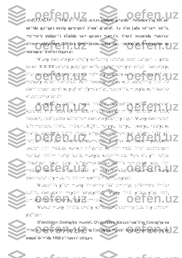 keldi(17,18,19-ill).   1938   yili   muzey   uchun   podsho   amaldori   Polovsevning   XIX   asr
oxirida   qurilgan   sobiq   qarorgohi   binosi   ajratildi.   Bu   bino   juda   ko‘rkam   bo‘lib,
me’moriy   yodgorlik   sifatida   ham   qarash   mumkin.   Binoni   bezashda   mashhur
o‘zbek   ustalaridan   Olimjon   Qosimjonov,   Usto   Kal,   Toshpo‘lat   Arslonqulov   va
boshqalar ishtirok etganlar.
Muzey   ekspozitsiyasi   amaliy   san’atning   turlariga   qarab   tuzilgan.   U   yerda
asosan   XIX - XX   asrlarda   yaratilgan   san’at   asarlari   namoyish   etiladi.   Ekspozitsiya
bilan   tanishuv   XIX   asrning   ajoyib   me’moriy-dekarativ   san’ati   namunasi   bo‘lgan
markaziy   zaldan   boshlanadi.   Zalni   bezashda   o‘zbek   xalq   ustalarining   ijodi   o‘z
aksini topgan: ganch va yog‘och o‘ymakorligi, naqqoshlik, mozayka va hokazolar
shular jumlasidandir.
Muzeyda   kulolchilik,   mayda   plastika,   kashtachilik   san’ati   namunalari
saqlanadi. Shuningdek Respublikada ishlab chiqarilgan milliy matolardan xonatlas,
beqasam, olachi, adras kabilar ham ekspozitsiyadan joy olgan. Muzey eksponatlari
ko‘p   marotaba   Polsha,   Hindiston,   AQSh,   Fransiya,   Daniya,   Щvesiya,   Belgiya   va
boshqa   davlatlarda   bo‘lib   o‘tgan   ko‘rgazmalarda   namoyish   etilgan.   1937   yili
Parijda   o‘tkazilgan   xalqaro   ko‘rgazmalarda   xonatlas   va   beqasam   yaratuvchi
ustalari   oltin   medalga   sazovor   bo‘lganlar   va   oltin   medal   bilan   taqdirlangani
haqidagi   Diplom   hozirgi   kunda   muzeyda   saqlanilmoqda.   Yana   shu   yili   Parijda
o‘tkazilgan   Butun   dunyo   ko‘rgazmasida   kashtachilik   namunalari   katta   oltin
medalga   sazovor   bo‘lgan.   1939   yili   Nyu-Yorkdagi   ko‘rgazmada   muzey
eksponatlari oliy mukofot Diplomi savrindori bo‘lib, qaytgan.
Mustaqillik   yillari   muzey   binosining   ikki   tomoniga   qo‘shimcha   binolar
qurilib,   ekspozitsion   maydon   kengaytirildi.   Muzey   fondi   yildan   yilga   ortib,
tomoshabinlar soni xam ko‘payib bormoqda.
Mazkur   muzey   fondida   amaliy   san’at   namunalarining   juda   boy   to‘plami
yig‘ilgan.
O‘zbekiston   Geologiya   muzeyi .   O‘zbekiston   Respublikasining  Geologiya   va
mineral resurslar davlat qo‘mitasining Geologiya muzeyi Respublikaning geologiya
soxasi tizimida 1988 yili tashkil etilgan. 