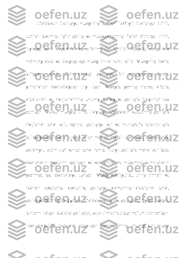 O‘zbekiston   Geologiya   muzeyining   qurilishi   1976   yili   boshlangan   bo‘lib,
qurilish   davomida   ilg‘or   geolog   va   mutaxassislarning   fikrlari   e’tiborga   olinib,
loyixaga   qator   o‘zgartirish   va   qo‘shimchalar   kiritildi.   Natijada,   o‘ziga   xos
me’moriy   shakl   va   dizaynga   ega   muzey   binosi   barpo   etildi.   Muzeyning   beshta
ko‘rgazma   zalida   O‘zbekistondagi   geologiya   fani   amaliyotining   barcha
yo‘nalishlari   ekspozitsiyadan   joy   olgan.   Muzeyda   yerning   planeta   sifatida
shakllanishi   va   rivojlanishining   umumiy   fazoviy   va   geologik   jarayonlari   aks
ettirilgan.   Mazkur   muzeyda   O‘rta   Osiyo   va   O‘zbekiston   xududining   geologik
rivojlanish   tarixi   zali,   regional   geologiya   zali   va   monografik   paleontologik
kolleksiyalardan   tashkil   topgan   zallari   mavjud.   Foydali   qazilmalar,   mineralogiya,
geokimyo,   qadim   tog‘   sanoati   tarixi   hamda   Dunyo   geologik   merosi   zali   katta
ekspozitsion   maydonni   egallagan   va   xar   tomonlama   mukammal   kompozitsion
yechimga   ega   ekspozitsiya   tuzilgan.   Muzey   vestibyulida,   uning   birinchi   va
ikkinchi   qavatlarida   Respublika   geologiya   xizmatining   shakllanish   tarixi,
geologiya   fanining   rivojlanishi,   O‘zbekistonning   ilk   geologlari,   foydali   qazilma
konlarini ochgan dastlabki geologlar, ustoz olimlar haqidagi ma’lumotlar berilgan.
Ekspozitsiyalarda   namoyish   etilayotgan   eksponatlarning   umumiy   soni   muzey 