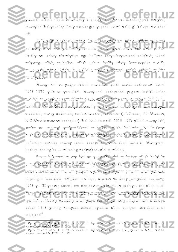 yutuqlar bilan bir qatorda umumiy tarqoqlik, ishni tashkil etishning past saviyasi,
muzeylar   faoliyatining   ilmiy   asoslangan   yagona   tizimi   yo‘qligi   ko‘zga   tashlanar
edi. 
1917   yilgi   bolsheviklarning   davlat   to‘ntarishidan   so‘ng   xonlarning   saroy
kolleksiyasi   va   muzeylar   milliylashtirildi   hamda   davlat   mulki   deb   e’lon   qilindi.
Badiiy   va   tarixiy   ahamiyatga   ega   bo‘lgan   ashyo-buyumlarni   aniqlash,   ularni
ro‘yxatga   olish,   muhofaza   qilish   uchun   badiiy-tarixiy   komissiyalar   tuzilib,
mutaxassislarning   fikricha,   bu   tashkilot   madaniy   merosni   saqlab   qolishda   muhim
rol o‘ynadi.
Muzey   ishi   va   yodgorliklarni   muhofaza   qilish   davlat   boshqaruvi   tizimi
1918–1920   yillarda   yaratildi 2
.   Muzeylarni   boshqarish   yagona   tashkilotining
tuzilishi muzeyshunos arboblarning istak va fikrlarining amalga oshishi bo‘ldi. Bu
tashkilot RSFSR Maorif xalq komissarligi qoshida tuzilib, uning ishida madaniyat
arboblari,   muzey   xodimlari,   san’atshunoslar,   rassomlar   (I.E.Grabar,   P.P.Muratov,
N.G.Mashkovsev  va  boshqalar)  faol   ishtirok  etadi.  1918–1927 yillari   muzey  ishi,
san’at   va   qadimgi   yodgorliklarni   muhofaza   qilish   bo‘limini   N.I.Troskaya
boshqaradi.   Maorif   xalq   komissarligi   rahbarligida   mahalliy   sovetlar   xalq   maorifi
bo‘limlari   qoshida   muzey   ishini   boshqarish   tashkilotlari   tuziladi.   Muzeylarni
boshqarishning bu tizimi uning markazlashuvini ta’minladi.
Sovet   hukumati   muzey   ishi   va   yodgorliklarini   muhofaza   qilish   bo‘yicha
qonun   yaratilib,   u   osori-atiqalarni   milliylashtirish   asoslarini,   madaniy   boyliklarni
asrash, davlat uchun ma’lum yodgorlik yoki kolleksiyaning muhim ahamiyat kasb
etganligini   tasdiqladi.   «Vijdon   erkinligi,   cherkov   va   diniy   jamiyatlar   haqida»gi
1918   yil   20   yanvar   dekreti   esa   cherkov   mulkini   milliy   qadriyat   deb   e’lon   qildi.
Yangi hukumat shu bilan diniy qadriyatlar orqali ham katta mablag‘ va vositalarga
ega bo‘ldi. Tarixiy va badiiy ahamiyatga ega bo‘lgan ashyo-buyumlarni chet elga
sotish   1918   yilning   sentyabr–dekabr   oylarida   e’lon   qilingan   dekretlar   bilan
taqiqlandi 3
.
2
  Музейное  дело  России   /   П од   об щей   редакцией  Каулен   М.Е. ,   Коссов ой   И.М.,  Сундиев ой   А.А..   –  М осква :
Издательство «ВК», 2003.   – С. 130.
3
  Музейное  дело  России   /   П од   об щей   редакцией  Каулен   М.Е. ,   Коссов ой   И.М.,  Сундиев ой   А.А. .   –  М осква :
Издательство «ВК», 2003. – С. 132. 