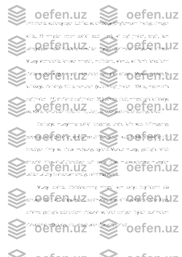 omborlarida saqlanayotgan  dublikat va almashuv jamg‘armasini  hisobga  olmagan
xolda,   32   mingdan   ortiqni   tashkil   etadi.   Turfa   xil   tog‘   jinslari,   rangli,   kam
uchraydigan   metall   rudalari,   noma’dan   foydali   qazilmalar   ko‘rgazma   qilinadi.
Muzey   vitrinalarida   kinovar   minerali,   molibdenit,   vismut,   volframit   kristallarini
o‘zida   saqlab   qolgan   noyob   namunalar   namoyish   etilgan.   Maxsus   petrografik
kolleksiya   o‘z   ichiga   300   ta   namunani   (vulqon   tog‘   jinslari   -   228   ta,   metomorfik
tog‘ jinslari – 46, cho‘kindi tog‘ jinslar - 26 ) qamrab oladi; mineralogik kolleksiya
esa 858 ta namunadan iborat bo‘lib, ular juda nodir eksponatlar qatoriga kiradi.
Geologiya   muzeyining   tashkil   topganiga   uncha   ko‘p   vaqt   bo‘lmaganiga
qaramay , tadqiqot  ishlari  xamda respublikaning turli  xududlarida izlanishlar  olib
boradigan   ilmiy   va   o‘quv   markaziga   aylandi.Mazkur   muzey,   geologik   ishlab
chiqarish   bilan   shug‘ullanadigan   turli   tashkilot   va   muassasalarning   muzeylari
ustidan uslubiy boshqaruvni amalga oshirib kelmoqda.
Muzey   qoshida   O‘zbekistonning   mineral   xom   ashyo   boyliklarini   aks
ettiruvchi   turli   xil   ko‘rgazmalar,   taqdimotlar,   chet   ellik   xamkorlar   bilan   birga
qo‘shma   geologik   tadqiqotlarni   o‘tkazish   va   izlab   topilgan   foydali   qazilmalarni
o‘zlashtirish masalasiga oid uchrashuvlar o‘tkazilib turiladi. 