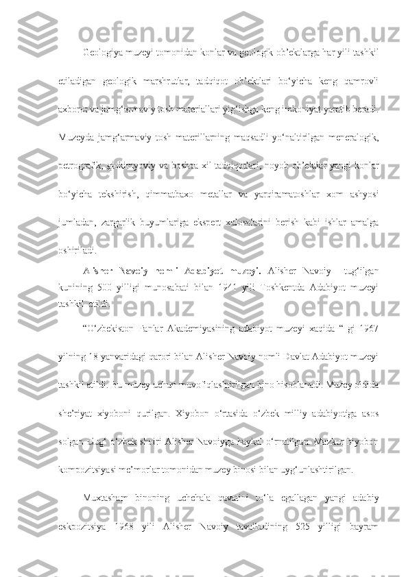 Geologiya muzeyi tomonidan konlar va geologik ob’ektlarga har yili tashkil
etiladigan   geologik   marshrutlar,   tadqiqot   ob’ektlari   bo‘yicha   keng   qamrovli
axborot va jamg‘armaviy tosh materiallari yig‘ishga keng imkoniyat yaratib beradi.
Muzeyda   jamg‘armaviy   tosh   materillarning   maqsadli   yo‘naltirilgan   meneralogik,
petrografik, giokimyoviy va boshqa xil tadqiqotlari, noyob ob’ektlar yangi konlar
bo‘yicha   tekshirish,   qimmatbaxo   metallar   va   yarqiramatoshlar   xom   ashyosi
jumladan,   zargarlik   buyumlariga   ekspert   xulosalarini   berish   kabi   ishlar   amalga
oshiriladi. 
Alisher   Navoiy   nomli   Adabiyot   muzeyi .   Alisher   Navoiy     tug‘ilgan
kunining   500   yilligi   munosabati   bilan   1941   yili   Toshkentda   Adabiyot   muzeyi
tashkil  etildi. 
“O‘zbekiston   Fanlar   Akademiyasining   adabiyot   muzeyi   xaqida   “   gi   1967
yilning 18 yanvaridagi qarori bilan Alisher Navoiy nomli Davlat Adabiyot muzeyi
tashkil etildi. Bu muzey uchun muvofiqlashtirilgan bino hisoblanadi. Muzey oldida
she’riyat   xiyoboni   qurilgan.   Xiyobon   o‘rtasida   o‘zbek   milliy   adabiyotiga   asos
solgan ulug‘  o‘zbek  shoiri  Alisher  Navoiyga haykal  o‘rnatilgan. Mazkur  hiyobon
kompozitsiyasi me’morlar tomonidan muzey binosi bilan uyg‘unlashtirilgan.
Muxtasham   binoning   uchchala   qavatini   to‘la   egallagan   yangi   adabiy
eskpozitsiya   1968   yili   Alisher   Navoiy   tavalludining   525   yilligi   bayram 