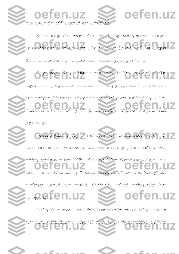 musiqa va me’morchilik asarlari xam ko‘rsatilgan.
Zal  markaziga shoir  haykali  o‘rnatilgan. Stendga Navoiy yashab ijod etgan
asosiy   shaharlar   tushirilgan   xarita   qo‘yilgan.   Shoir   dunyoga   kelib,   vafot   etgan
Xirot manzarasi aks etgan rangtasvir asari ekspozitsiyaga joylashtirilgan. 
G‘oyat   yorqin   ilmiy   tafakkur   namoyondalaridan   biri   -   Mirzo   Ulug‘bekka
buyuk   olimning   xaykaltaroshlik   portreti,   me’moriy   yodgorliklarning   manzaralari,
astronomiyaga doir asarlar, tarixiy risolalarning qo‘lyozma saxifalari buyuk olim,
mutafakkir va shoir obrazini yorqin gavdalantirilgan. Ularga ekspozitsiyadan katta
joy ajratilgan.
Ekspozitsiyada   o‘zining  nozik   san’ati,  ajoyib   maxorati,  betakror   ijodi   bilan
butun   jaxon   xalqlari   madaniyatida   unutilmas   iz   qoldirgan,   ulkan   iste’dod   egasi,
miniatyurachi rassom Kamoliddin Behzod haqida ham ekspozitsiya tuzilgan.  Unda
rassom   Temur   Sa’dullaevning   “Bexzod   ustaxonada”,   “Bexzod   va   Navoiy”   deb
nomlangan   asarlari   ham   mavjud.   Shuningdek   Behzod   miniatyuralari   ham
namoyish etilgan.
1991   yilda   musavvir   Temur   Sa’dullaev   qalamiga   mansub   bo‘lgan   devoriy
panno   tomoshabin   diqqatini   o‘ziga   jalb   etadi.   Bu   devoriy   pannoda   shoir   Alisher 