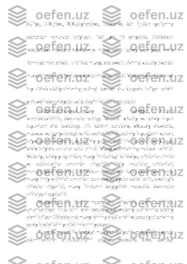 Zulfiya,   O.Xojieva,   X.Xudoyberdieva,   E.Oxunova   kabi   ijodkor   ayollarning
asarlaridan   namunalar   qo‘yilgan.   1991   yili   13   sentyabrda   O‘zbekiston
Respublikasi   Prezidenti   I.A.Karimov   muzey   uchun   tarixiy   axamiyatga   molik
farmonga   imzo   chekdi.   Endilikda   muzey,   eng   avvalo   o‘zining   xuquqiy   jixatidan
mustaqil ilmiy ma’rifiy muassasa maqomiga ega bo‘ldi. Muzeyning ijodiy jamoasi
boy   o‘zbek   adabiyotimizning   qadimgi   davridan   shu   kungacha   bo‘lgan   tarixini
yorituvchi ekspozitsiyalar ustida qizg‘in ish olib bormoqdalar.
Bu davrdagi muzeylar  muzey   tarmoqlari   kengaydi,   fondlari
komplektlashtirilib,   eksponatlar   tartibga   keltirildi.   «Badiiy   va   tarixiy   noyob
buyumlarni   chet   davlatlarga   olib   ketishni   taqiqlash»,   «Xususiy   shaxslarda,
muassasa   va   jamiyatlardagi   san’at   asarlari   hamda   qadimiy   buyumlarni   saqlash,
ro‘yxatga   olish»,   «San’at   va   qadimiy   yodgorliklarni   hisobga   olish   hamda   qayd
etish»   bo‘yicha   qonunlar   qabul   qilindi.   Muzey   xodimlarining   malakasi   oshirildi.
Madaniy,   tarixiy   yodgorliklar,   muzey   fondlaridagi   kolleksiya,   to‘plamlar   olimlar
va   tadqiqotchilar   tomonidan   o‘rganilib,   ilmiy   maqolalar   to‘plamlari,
monografiyalar   chop   etildi.   O‘zbekiston   Respublikasi   Fanlar   akademiyasi   hamda
muzey   ilmiy   xodimlari   tomonidan   qator   ekspeditsiyalar   tashkil   etilib,   arxeologik
ob’ektlar   o‘rganildi,   muzey   fondlarini   kengaytirish   maqsadida   eksponatlar
to‘plangani qayd etildi. 
Muzeylarga   oid   barcha   materiallarni   o‘rganish,   ularni   atroflicha
umumlashtirgan   holda   tahlil   etish   respublikadagi   madaniy   qurilishning   tarkibiy
qismi bo‘lgan O‘zbekistonda muzey ishining shakllanishi va taraqqiyoti tarixining
asosiy bosqichlarini yoritish imkonini yaratgan.
Yuqorida   mustaqillik   davridagi   muzeylar   faoliyatini,   muzey   ishini   yanada
takomillashtirish   chora-tadbirlarini   aniqlash   maqsadida   sovet   davridagi 